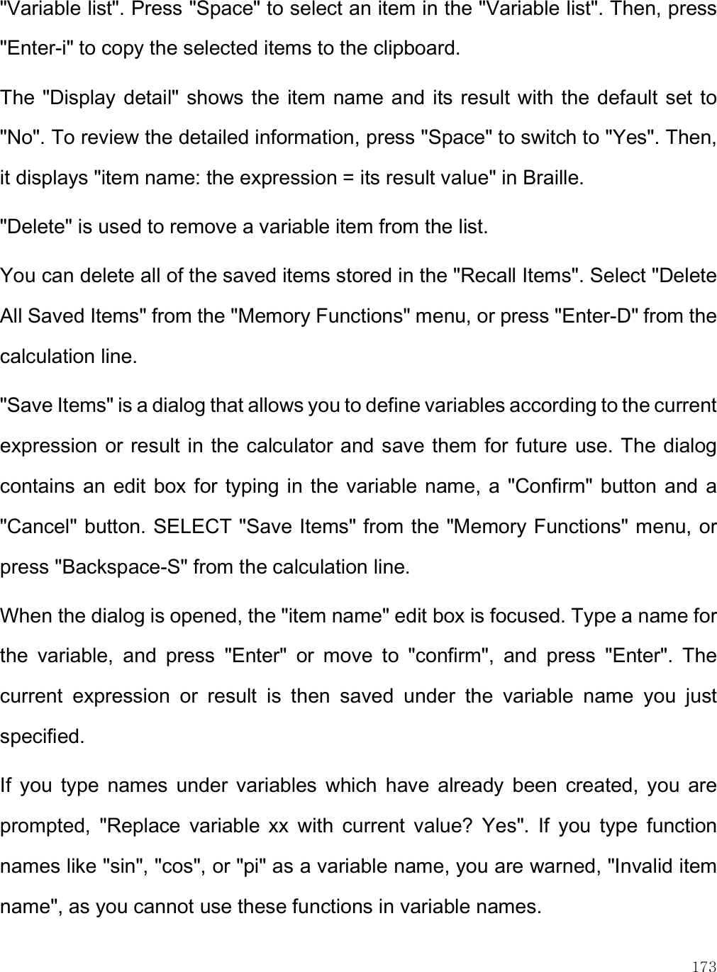    173 &quot;Variable list&quot;. Press &quot;Space&quot; to select an item in the &quot;Variable list&quot;. Then, press &quot;Enter-i&quot; to copy the selected items to the clipboard.  The &quot;Display detail&quot; shows the item name and its result with the default set to &quot;No&quot;. To review the detailed information, press &quot;Space&quot; to switch to &quot;Yes&quot;. Then, it displays &quot;item name: the expression = its result value&quot; in Braille.  &quot;Delete&quot; is used to remove a variable item from the list.  You can delete all of the saved items stored in the &quot;Recall Items&quot;. Select &quot;Delete All Saved Items&quot; from the &quot;Memory Functions&quot; menu, or press &quot;Enter-D&quot; from the calculation line. &quot;Save Items&quot; is a dialog that allows you to define variables according to the current expression or result in the calculator and save them for future  use. The dialog contains an  edit box for typing in  the variable name, a &quot;Confirm&quot; button  and a &quot;Cancel&quot; button. SELECT &quot;Save Items&quot; from the &quot;Memory Functions&quot; menu, or press &quot;Backspace-S&quot; from the calculation line.  When the dialog is opened, the &quot;item name&quot; edit box is focused. Type a name for the  variable,  and  press  &quot;Enter&quot;  or  move  to  &quot;confirm&quot;,  and  press  &quot;Enter&quot;.  The current  expression  or  result  is  then  saved  under  the  variable  name  you  just specified. If  you  type  names  under  variables  which  have  already  been  created,  you  are prompted,  &quot;Replace  variable  xx  with  current  value?  Yes&quot;.  If  you  type  function names like &quot;sin&quot;, &quot;cos&quot;, or &quot;pi&quot; as a variable name, you are warned, &quot;Invalid item name&quot;, as you cannot use these functions in variable names.  