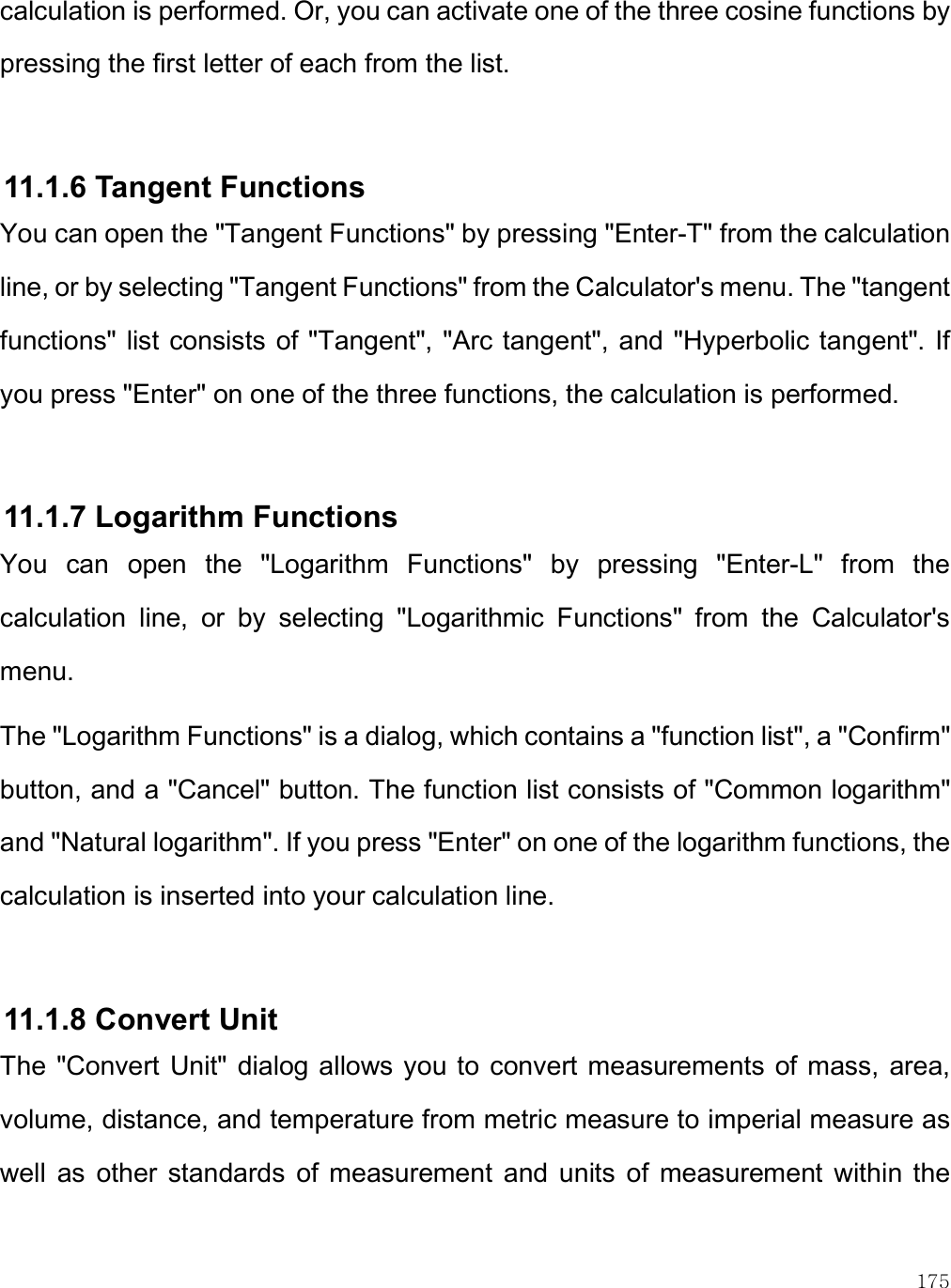    175 calculation is performed. Or, you can activate one of the three cosine functions by pressing the first letter of each from the list.  11.1.6 Tangent Functions You can open the &quot;Tangent Functions&quot; by pressing &quot;Enter-T&quot; from the calculation line, or by selecting &quot;Tangent Functions&quot; from the Calculator&apos;s menu. The &quot;tangent functions&quot; list consists of &quot;Tangent&quot;, &quot;Arc tangent&quot;, and &quot;Hyperbolic tangent&quot;. If you press &quot;Enter&quot; on one of the three functions, the calculation is performed.   11.1.7 Logarithm Functions You  can  open  the  &quot;Logarithm  Functions&quot;  by  pressing  &quot;Enter-L&quot;  from  the calculation  line,  or  by  selecting  &quot;Logarithmic  Functions&quot;  from  the  Calculator&apos;s menu. The &quot;Logarithm Functions&quot; is a dialog, which contains a &quot;function list&quot;, a &quot;Confirm&quot; button, and a &quot;Cancel&quot; button. The function list consists of &quot;Common logarithm&quot; and &quot;Natural logarithm&quot;. If you press &quot;Enter&quot; on one of the logarithm functions, the calculation is inserted into your calculation line.   11.1.8 Convert Unit  The  &quot;Convert Unit&quot; dialog allows you to  convert measurements of mass,  area, volume, distance, and temperature from metric measure to imperial measure as well  as  other  standards  of  measurement  and  units  of  measurement  within  the 