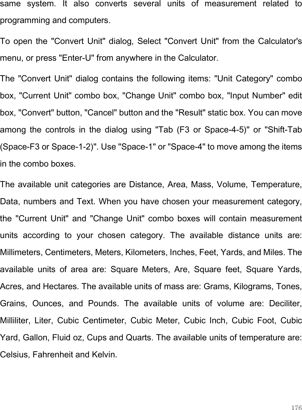    176 same  system.  It  also  converts  several  units  of  measurement  related  to programming and computers. To  open  the  &quot;Convert  Unit&quot;  dialog,  Select  &quot;Convert  Unit&quot;  from  the  Calculator&apos;s menu, or press &quot;Enter-U&quot; from anywhere in the Calculator.  The  &quot;Convert  Unit&quot; dialog  contains the  following  items:  &quot;Unit Category&quot; combo box, &quot;Current Unit&quot; combo box, &quot;Change Unit&quot; combo box, &quot;Input Number&quot; edit box, &quot;Convert&quot; button, &quot;Cancel&quot; button and the &quot;Result&quot; static box. You can move among  the  controls  in  the  dialog  using  &quot;Tab  (F3  or  Space-4-5)&quot;  or  &quot;Shift-Tab (Space-F3 or Space-1-2)&quot;. Use &quot;Space-1&quot; or &quot;Space-4&quot; to move among the items in the combo boxes.  The available unit categories are Distance, Area, Mass, Volume, Temperature, Data, numbers and Text. When you have chosen your measurement category, the  &quot;Current  Unit&quot;  and  &quot;Change  Unit&quot;  combo  boxes  will  contain  measurement units  according  to  your  chosen  category.  The  available  distance  units  are: Millimeters, Centimeters, Meters, Kilometers, Inches, Feet, Yards, and Miles. The available  units  of  area  are:  Square  Meters,  Are,  Square  feet,  Square  Yards, Acres, and Hectares. The available units of mass are: Grams, Kilograms, Tones, Grains,  Ounces,  and  Pounds.  The  available  units  of  volume  are:  Deciliter, Milliliter,  Liter,  Cubic  Centimeter,  Cubic  Meter,  Cubic  Inch,  Cubic  Foot,  Cubic Yard, Gallon, Fluid oz, Cups and Quarts. The available units of temperature are: Celsius, Fahrenheit and Kelvin.  