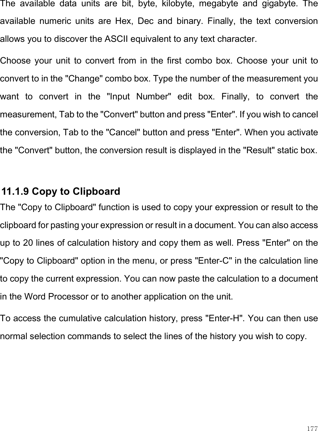    177 The  available  data  units  are  bit,  byte,  kilobyte,  megabyte  and  gigabyte.  The available  numeric  units  are  Hex,  Dec  and  binary.  Finally,  the  text  conversion allows you to discover the ASCII equivalent to any text character. Choose  your  unit  to  convert  from  in  the  first  combo  box.  Choose  your  unit  to convert to in the &quot;Change&quot; combo box. Type the number of the measurement you want  to  convert  in  the  &quot;Input  Number&quot;  edit  box.  Finally,  to  convert  the measurement, Tab to the &quot;Convert&quot; button and press &quot;Enter&quot;. If you wish to cancel the conversion, Tab to the &quot;Cancel&quot; button and press &quot;Enter&quot;. When you activate the &quot;Convert&quot; button, the conversion result is displayed in the &quot;Result&quot; static box.   11.1.9 Copy to Clipboard The &quot;Copy to Clipboard&quot; function is used to copy your expression or result to the clipboard for pasting your expression or result in a document. You can also access up to 20 lines of calculation history and copy them as well. Press &quot;Enter&quot; on the &quot;Copy to Clipboard&quot; option in the menu, or press &quot;Enter-C&quot; in the calculation line to copy the current expression. You can now paste the calculation to a document in the Word Processor or to another application on the unit.  To access the cumulative calculation history, press &quot;Enter-H&quot;. You can then use normal selection commands to select the lines of the history you wish to copy.  