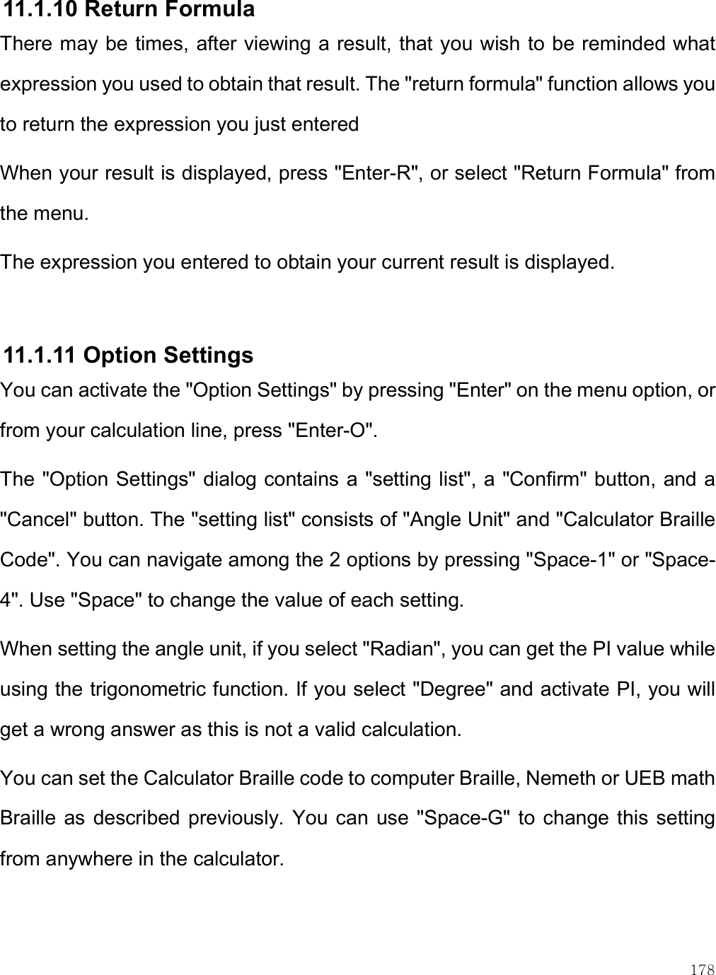    178 11.1.10 Return Formula  There may be times, after viewing a result, that you wish to be reminded what expression you used to obtain that result. The &quot;return formula&quot; function allows you to return the expression you just entered When your result is displayed, press &quot;Enter-R&quot;, or select &quot;Return Formula&quot; from the menu.  The expression you entered to obtain your current result is displayed.  11.1.11 Option Settings You can activate the &quot;Option Settings&quot; by pressing &quot;Enter&quot; on the menu option, or from your calculation line, press &quot;Enter-O&quot;.  The &quot;Option Settings&quot; dialog contains a &quot;setting list&quot;, a &quot;Confirm&quot; button, and a &quot;Cancel&quot; button. The &quot;setting list&quot; consists of &quot;Angle Unit&quot; and &quot;Calculator Braille Code&quot;. You can navigate among the 2 options by pressing &quot;Space-1&quot; or &quot;Space-4&quot;. Use &quot;Space&quot; to change the value of each setting. When setting the angle unit, if you select &quot;Radian&quot;, you can get the PI value while using the trigonometric function. If you select &quot;Degree&quot; and activate PI, you will get a wrong answer as this is not a valid calculation.  You can set the Calculator Braille code to computer Braille, Nemeth or UEB math Braille  as  described  previously. You can  use &quot;Space-G&quot; to change this setting from anywhere in the calculator.  