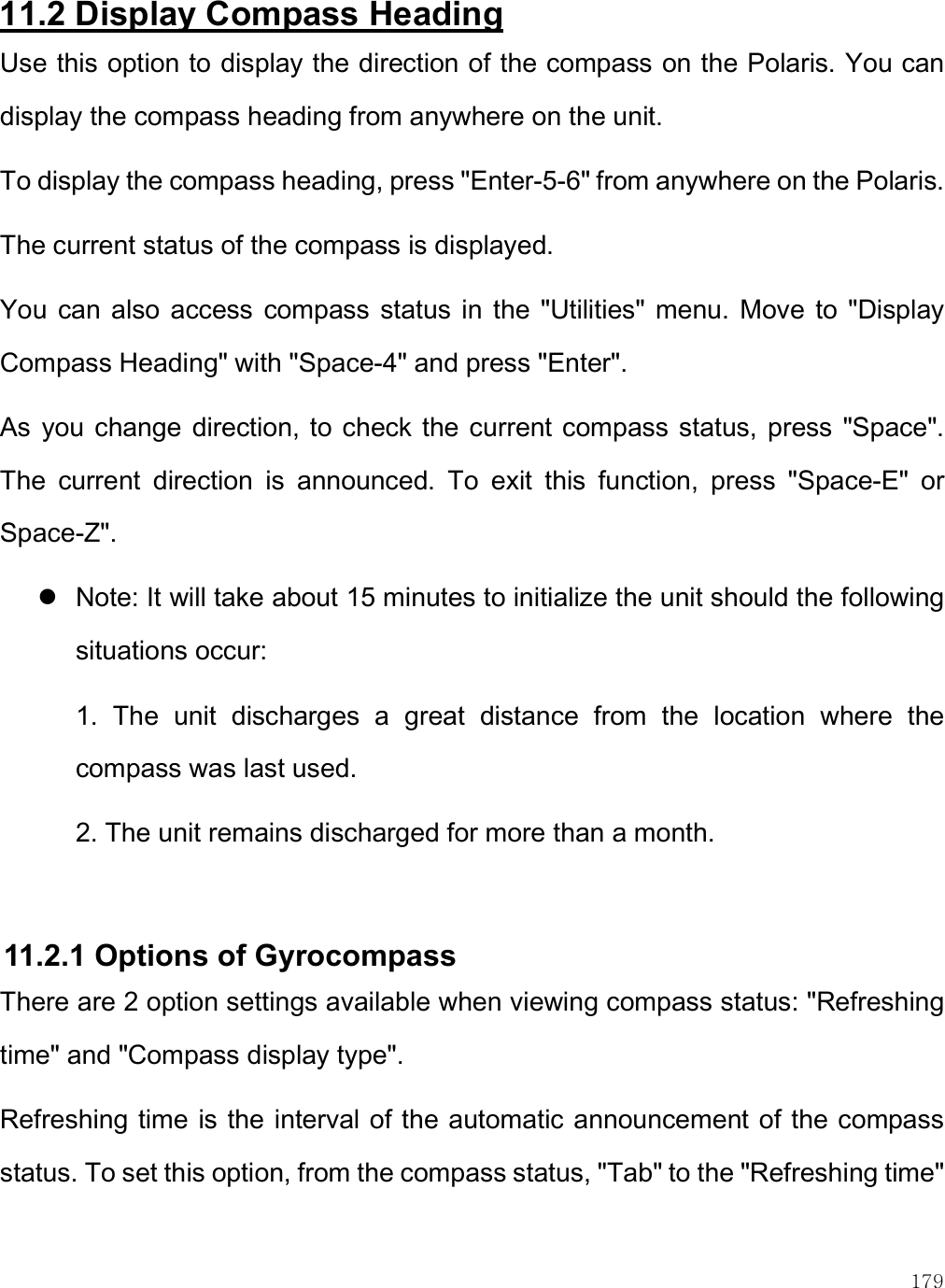    179 11.2 Display Compass Heading Use this option to display the direction of the compass on the Polaris. You can display the compass heading from anywhere on the unit. To display the compass heading, press &quot;Enter-5-6&quot; from anywhere on the Polaris. The current status of the compass is displayed. You  can also access compass  status in  the  &quot;Utilities&quot;  menu. Move  to  &quot;Display Compass Heading&quot; with &quot;Space-4&quot; and press &quot;Enter&quot;.  As  you change direction, to  check the  current compass status,  press &quot;Space&quot;. The  current  direction  is  announced.  To  exit  this  function,  press  &quot;Space-E&quot;  or Space-Z&quot;.   Note: It will take about 15 minutes to initialize the unit should the following situations occur: 1.  The  unit  discharges  a  great  distance  from  the  location  where  the compass was last used. 2. The unit remains discharged for more than a month.  11.2.1 Options of Gyrocompass There are 2 option settings available when viewing compass status: &quot;Refreshing time&quot; and &quot;Compass display type&quot;.  Refreshing time is the interval of the automatic announcement of the compass status. To set this option, from the compass status, &quot;Tab&quot; to the &quot;Refreshing time&quot; 