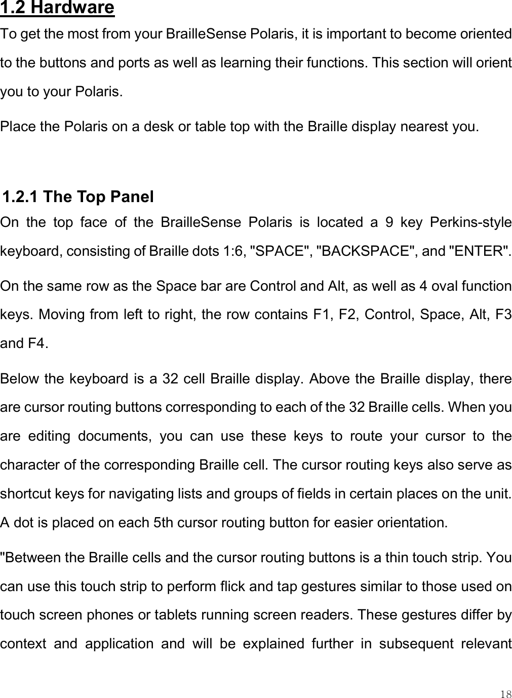    18 1.2 Hardware To get the most from your BrailleSense Polaris, it is important to become oriented to the buttons and ports as well as learning their functions. This section will orient you to your Polaris. Place the Polaris on a desk or table top with the Braille display nearest you.   1.2.1 The Top Panel On  the  top  face  of  the  BrailleSense  Polaris  is  located  a  9  key  Perkins-style keyboard, consisting of Braille dots 1:6, &quot;SPACE&quot;, &quot;BACKSPACE&quot;, and &quot;ENTER&quot;.  On the same row as the Space bar are Control and Alt, as well as 4 oval function keys. Moving from left to right, the row contains F1, F2, Control, Space, Alt, F3 and F4. Below the keyboard is a 32 cell Braille display. Above the Braille display, there are cursor routing buttons corresponding to each of the 32 Braille cells. When you are  editing  documents,  you  can  use  these  keys  to  route  your  cursor  to  the character of the corresponding Braille cell. The cursor routing keys also serve as shortcut keys for navigating lists and groups of fields in certain places on the unit. A dot is placed on each 5th cursor routing button for easier orientation.  &quot;Between the Braille cells and the cursor routing buttons is a thin touch strip. You can use this touch strip to perform flick and tap gestures similar to those used on touch screen phones or tablets running screen readers. These gestures differ by context  and  application  and  will  be  explained  further  in  subsequent  relevant 