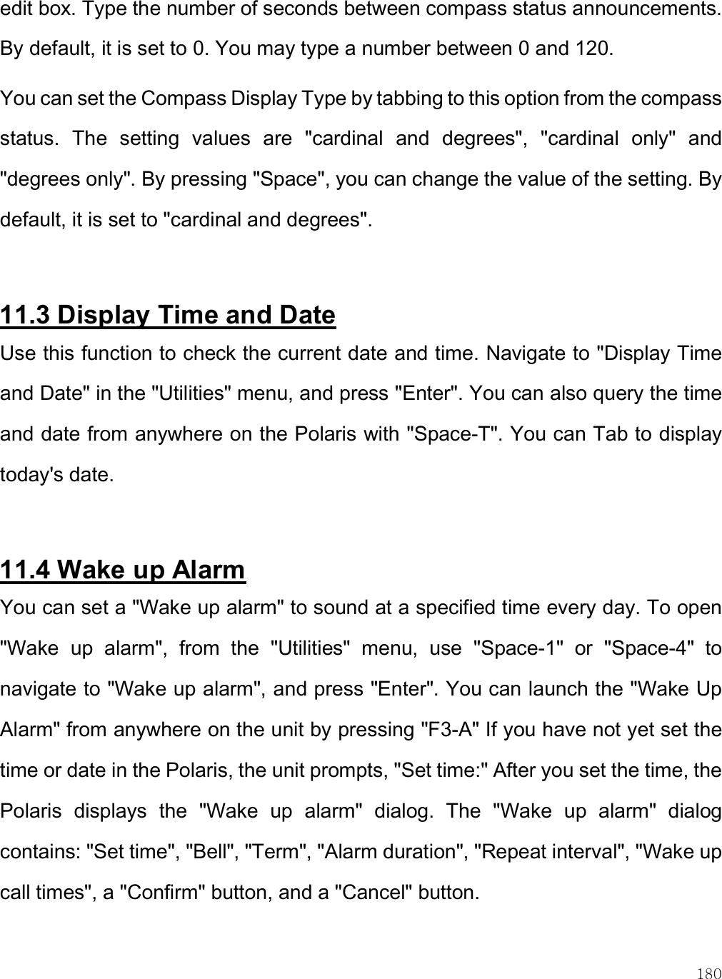    180 edit box. Type the number of seconds between compass status announcements. By default, it is set to 0. You may type a number between 0 and 120. You can set the Compass Display Type by tabbing to this option from the compass status.  The  setting  values  are  &quot;cardinal  and  degrees&quot;,  &quot;cardinal  only&quot;  and &quot;degrees only&quot;. By pressing &quot;Space&quot;, you can change the value of the setting. By default, it is set to &quot;cardinal and degrees&quot;.  11.3 Display Time and Date Use this function to check the current date and time. Navigate to &quot;Display Time and Date&quot; in the &quot;Utilities&quot; menu, and press &quot;Enter&quot;. You can also query the time and date from anywhere on the Polaris with &quot;Space-T&quot;. You can Tab to display today&apos;s date.   11.4 Wake up Alarm You can set a &quot;Wake up alarm&quot; to sound at a specified time every day. To open &quot;Wake  up  alarm&quot;,  from  the  &quot;Utilities&quot;  menu,  use  &quot;Space-1&quot;  or  &quot;Space-4&quot;  to navigate to &quot;Wake up alarm&quot;, and press &quot;Enter&quot;. You can launch the &quot;Wake Up Alarm&quot; from anywhere on the unit by pressing &quot;F3-A&quot; If you have not yet set the time or date in the Polaris, the unit prompts, &quot;Set time:&quot; After you set the time, the Polaris  displays  the  &quot;Wake  up  alarm&quot;  dialog.  The  &quot;Wake  up  alarm&quot;  dialog contains: &quot;Set time&quot;, &quot;Bell&quot;, &quot;Term&quot;, &quot;Alarm duration&quot;, &quot;Repeat interval&quot;, &quot;Wake up call times&quot;, a &quot;Confirm&quot; button, and a &quot;Cancel&quot; button.  