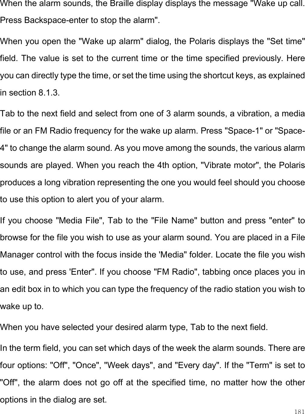    181 When the alarm sounds, the Braille display displays the message &quot;Wake up call. Press Backspace-enter to stop the alarm&quot;.  When you open the &quot;Wake up alarm&quot; dialog, the Polaris displays the &quot;Set time&quot; field. The value is set to the current time or the time specified previously. Here you can directly type the time, or set the time using the shortcut keys, as explained in section 8.1.3.  Tab to the next field and select from one of 3 alarm sounds, a vibration, a media file or an FM Radio frequency for the wake up alarm. Press &quot;Space-1&quot; or &quot;Space-4&quot; to change the alarm sound. As you move among the sounds, the various alarm sounds are played. When you reach the 4th option, &quot;Vibrate motor&quot;, the Polaris produces a long vibration representing the one you would feel should you choose to use this option to alert you of your alarm.  If you choose &quot;Media File&quot;, Tab to the &quot;File Name&quot; button and press &quot;enter&quot; to browse for the file you wish to use as your alarm sound. You are placed in a File Manager control with the focus inside the &apos;Media&quot; folder. Locate the file you wish to use, and press &apos;Enter&quot;. If you choose &quot;FM Radio&quot;, tabbing once places you in an edit box in to which you can type the frequency of the radio station you wish to wake up to.  When you have selected your desired alarm type, Tab to the next field. In the term field, you can set which days of the week the alarm sounds. There are four options: &quot;Off&quot;, &quot;Once&quot;, &quot;Week days&quot;, and &quot;Every day&quot;. If the &quot;Term&quot; is set to &quot;Off&quot;, the alarm does not go off  at the specified time, no matter how the other options in the dialog are set.  