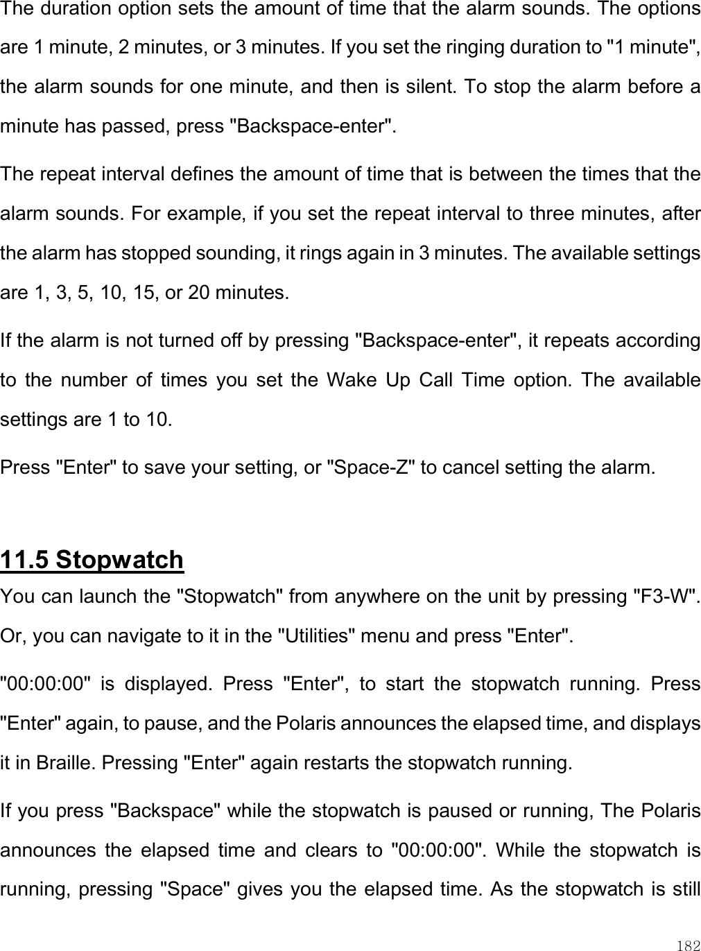    182 The duration option sets the amount of time that the alarm sounds. The options are 1 minute, 2 minutes, or 3 minutes. If you set the ringing duration to &quot;1 minute&quot;, the alarm sounds for one minute, and then is silent. To stop the alarm before a minute has passed, press &quot;Backspace-enter&quot;. The repeat interval defines the amount of time that is between the times that the alarm sounds. For example, if you set the repeat interval to three minutes, after the alarm has stopped sounding, it rings again in 3 minutes. The available settings are 1, 3, 5, 10, 15, or 20 minutes.  If the alarm is not turned off by pressing &quot;Backspace-enter&quot;, it repeats according to  the  number  of  times  you  set  the  Wake  Up  Call  Time  option.  The  available settings are 1 to 10.  Press &quot;Enter&quot; to save your setting, or &quot;Space-Z&quot; to cancel setting the alarm.  11.5 Stopwatch You can launch the &quot;Stopwatch&quot; from anywhere on the unit by pressing &quot;F3-W&quot;. Or, you can navigate to it in the &quot;Utilities&quot; menu and press &quot;Enter&quot;. &quot;00:00:00&quot;  is  displayed.  Press  &quot;Enter&quot;,  to  start  the  stopwatch  running.  Press &quot;Enter&quot; again, to pause, and the Polaris announces the elapsed time, and displays it in Braille. Pressing &quot;Enter&quot; again restarts the stopwatch running. If you press &quot;Backspace&quot; while the stopwatch is paused or running, The Polaris announces  the  elapsed  time  and  clears  to  &quot;00:00:00&quot;.  While  the  stopwatch  is running, pressing &quot;Space&quot; gives you the elapsed time. As the stopwatch is still 