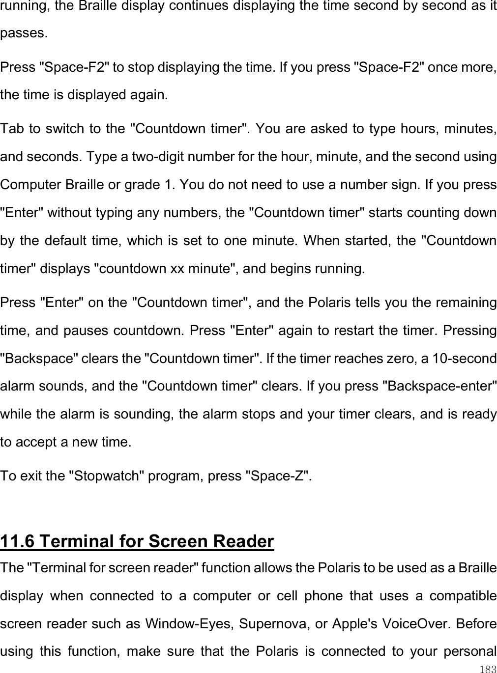    183 running, the Braille display continues displaying the time second by second as it passes.  Press &quot;Space-F2&quot; to stop displaying the time. If you press &quot;Space-F2&quot; once more, the time is displayed again. Tab to switch to the &quot;Countdown timer&quot;. You are asked to type hours, minutes, and seconds. Type a two-digit number for the hour, minute, and the second using Computer Braille or grade 1. You do not need to use a number sign. If you press &quot;Enter&quot; without typing any numbers, the &quot;Countdown timer&quot; starts counting down by the default time, which is set to one minute. When started, the &quot;Countdown timer&quot; displays &quot;countdown xx minute&quot;, and begins running. Press &quot;Enter&quot; on the &quot;Countdown timer&quot;, and the Polaris tells you the remaining time, and pauses countdown. Press &quot;Enter&quot; again to restart the timer. Pressing &quot;Backspace&quot; clears the &quot;Countdown timer&quot;. If the timer reaches zero, a 10-second alarm sounds, and the &quot;Countdown timer&quot; clears. If you press &quot;Backspace-enter&quot; while the alarm is sounding, the alarm stops and your timer clears, and is ready to accept a new time. To exit the &quot;Stopwatch&quot; program, press &quot;Space-Z&quot;.   11.6 Terminal for Screen Reader The &quot;Terminal for screen reader&quot; function allows the Polaris to be used as a Braille display  when  connected  to  a  computer  or  cell  phone  that  uses  a  compatible screen reader such as Window-Eyes, Supernova, or Apple&apos;s VoiceOver. Before using  this  function,  make  sure  that  the  Polaris  is  connected  to  your  personal 