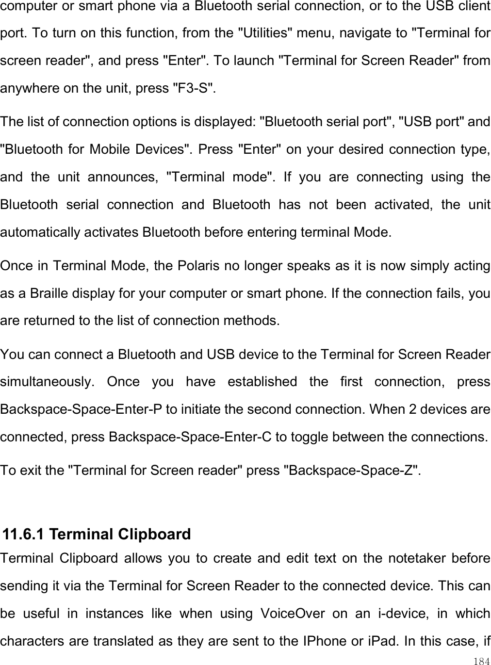    184 computer or smart phone via a Bluetooth serial connection, or to the USB client port. To turn on this function, from the &quot;Utilities&quot; menu, navigate to &quot;Terminal for screen reader&quot;, and press &quot;Enter&quot;. To launch &quot;Terminal for Screen Reader&quot; from anywhere on the unit, press &quot;F3-S&quot;.  The list of connection options is displayed: &quot;Bluetooth serial port&quot;, &quot;USB port&quot; and &quot;Bluetooth for Mobile Devices&quot;. Press &quot;Enter&quot; on your desired connection type, and  the  unit  announces,  &quot;Terminal  mode&quot;.  If  you  are  connecting  using  the Bluetooth  serial  connection  and  Bluetooth  has  not  been  activated,  the  unit automatically activates Bluetooth before entering terminal Mode. Once in Terminal Mode, the Polaris no longer speaks as it is now simply acting as a Braille display for your computer or smart phone. If the connection fails, you are returned to the list of connection methods. You can connect a Bluetooth and USB device to the Terminal for Screen Reader simultaneously.  Once  you  have  established  the  first  connection,  press Backspace-Space-Enter-P to initiate the second connection. When 2 devices are connected, press Backspace-Space-Enter-C to toggle between the connections. To exit the &quot;Terminal for Screen reader&quot; press &quot;Backspace-Space-Z&quot;.   11.6.1 Terminal Clipboard Terminal  Clipboard  allows  you  to  create  and  edit  text  on  the  notetaker  before sending it via the Terminal for Screen Reader to the connected device. This can be  useful  in  instances  like  when  using  VoiceOver  on  an  i-device,  in  which characters are translated as they are sent to the IPhone or iPad. In this case, if 