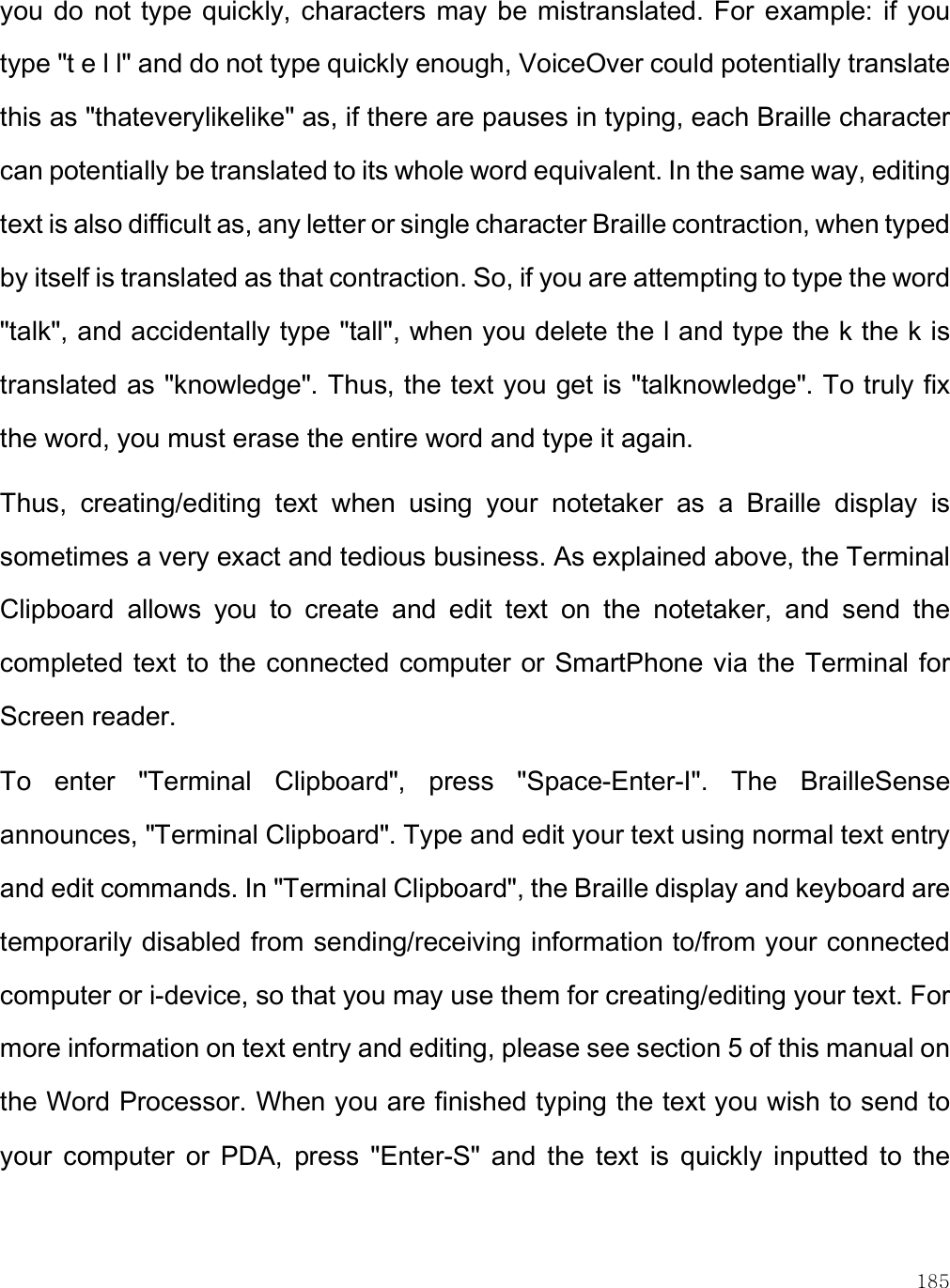    185 you  do not type  quickly, characters may be mistranslated. For example: if  you type &quot;t e l l&quot; and do not type quickly enough, VoiceOver could potentially translate this as &quot;thateverylikelike&quot; as, if there are pauses in typing, each Braille character can potentially be translated to its whole word equivalent. In the same way, editing text is also difficult as, any letter or single character Braille contraction, when typed by itself is translated as that contraction. So, if you are attempting to type the word &quot;talk&quot;, and accidentally type &quot;tall&quot;, when you delete the l and type the k the k is translated as &quot;knowledge&quot;. Thus, the text you get is &quot;talknowledge&quot;. To truly fix the word, you must erase the entire word and type it again. Thus,  creating/editing  text  when  using  your  notetaker  as  a  Braille  display  is sometimes a very exact and tedious business. As explained above, the Terminal Clipboard  allows  you  to  create  and  edit  text  on  the  notetaker,  and  send  the completed text to the connected computer or SmartPhone via the Terminal for Screen reader. To  enter  &quot;Terminal  Clipboard&quot;,  press  &quot;Space-Enter-I&quot;.  The  BrailleSense announces, &quot;Terminal Clipboard&quot;. Type and edit your text using normal text entry and edit commands. In &quot;Terminal Clipboard&quot;, the Braille display and keyboard are temporarily disabled from sending/receiving information to/from your connected computer or i-device, so that you may use them for creating/editing your text. For more information on text entry and editing, please see section 5 of this manual on the Word Processor. When you are finished typing the text you wish to send to your  computer  or  PDA,  press  &quot;Enter-S&quot;  and  the  text  is  quickly  inputted  to  the 