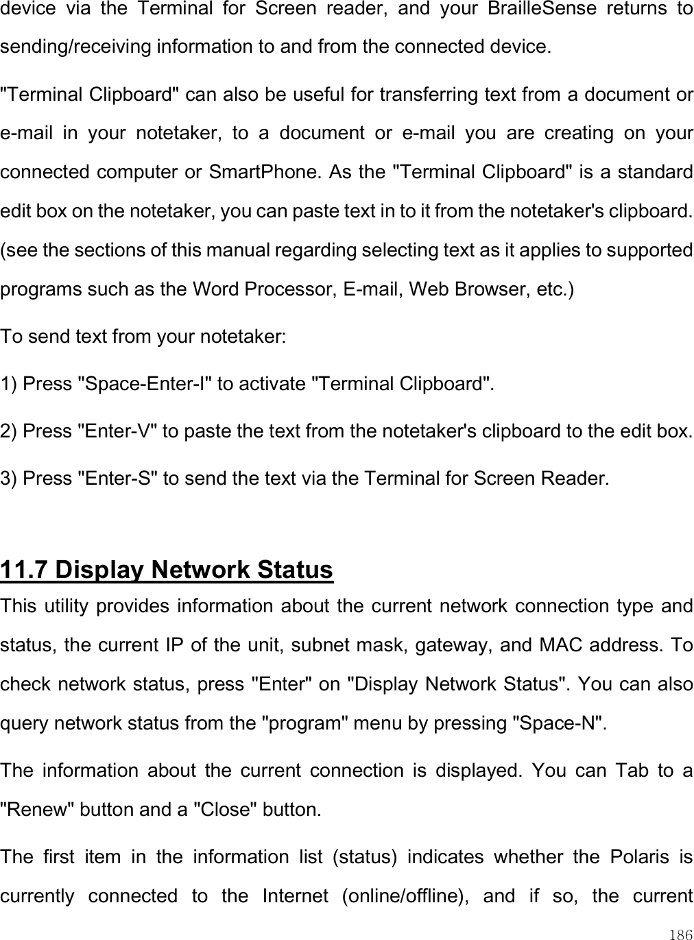    186 device  via  the  Terminal  for  Screen  reader,  and  your  BrailleSense  returns  to sending/receiving information to and from the connected device. &quot;Terminal Clipboard&quot; can also be useful for transferring text from a document or e-mail  in  your  notetaker,  to  a  document  or  e-mail  you  are  creating  on  your connected computer or SmartPhone. As the &quot;Terminal Clipboard&quot; is a standard edit box on the notetaker, you can paste text in to it from the notetaker&apos;s clipboard. (see the sections of this manual regarding selecting text as it applies to supported programs such as the Word Processor, E-mail, Web Browser, etc.) To send text from your notetaker:  1) Press &quot;Space-Enter-I&quot; to activate &quot;Terminal Clipboard&quot;. 2) Press &quot;Enter-V&quot; to paste the text from the notetaker&apos;s clipboard to the edit box. 3) Press &quot;Enter-S&quot; to send the text via the Terminal for Screen Reader.  11.7 Display Network Status This utility provides information about the current network connection type  and status, the current IP of the unit, subnet mask, gateway, and MAC address. To check network status, press &quot;Enter&quot; on &quot;Display Network Status&quot;. You can also query network status from the &quot;program&quot; menu by pressing &quot;Space-N&quot;.  The  information  about  the  current  connection  is  displayed.  You  can  Tab  to  a &quot;Renew&quot; button and a &quot;Close&quot; button. The  first  item  in  the  information  list  (status)  indicates  whether  the  Polaris  is currently  connected  to  the  Internet  (online/offline),  and  if  so,  the  current 