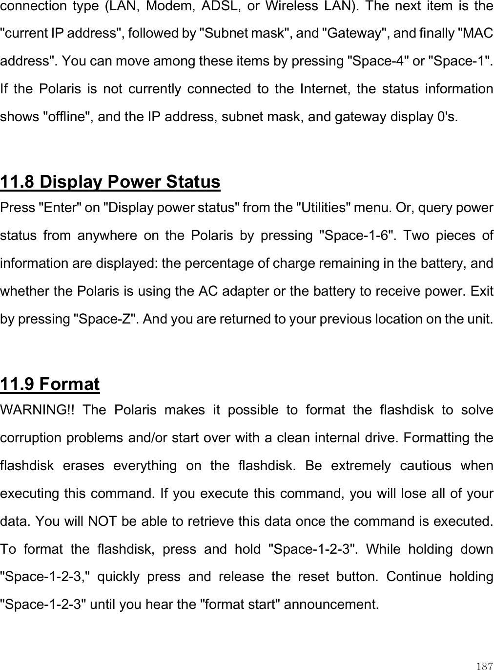    187 connection  type  (LAN,  Modem,  ADSL,  or  Wireless  LAN).  The  next  item  is  the &quot;current IP address&quot;, followed by &quot;Subnet mask&quot;, and &quot;Gateway&quot;, and finally &quot;MAC address&quot;. You can move among these items by pressing &quot;Space-4&quot; or &quot;Space-1&quot;. If  the  Polaris  is  not  currently  connected  to  the  Internet,  the  status  information shows &quot;offline&quot;, and the IP address, subnet mask, and gateway display 0&apos;s.   11.8 Display Power Status Press &quot;Enter&quot; on &quot;Display power status&quot; from the &quot;Utilities&quot; menu. Or, query power status  from  anywhere  on  the  Polaris  by  pressing  &quot;Space-1-6&quot;.  Two  pieces  of information are displayed: the percentage of charge remaining in the battery, and whether the Polaris is using the AC adapter or the battery to receive power. Exit by pressing &quot;Space-Z&quot;. And you are returned to your previous location on the unit.   11.9 Format WARNING!!  The  Polaris  makes  it  possible  to  format  the  flashdisk  to  solve corruption problems and/or start over with a clean internal drive. Formatting the flashdisk  erases  everything  on  the  flashdisk.  Be  extremely  cautious  when executing this command. If you execute this command, you will lose all of your data. You will NOT be able to retrieve this data once the command is executed. To  format  the  flashdisk,  press  and  hold  &quot;Space-1-2-3&quot;.  While  holding  down &quot;Space-1-2-3,&quot;  quickly  press  and  release  the  reset  button.  Continue  holding &quot;Space-1-2-3&quot; until you hear the &quot;format start&quot; announcement. 