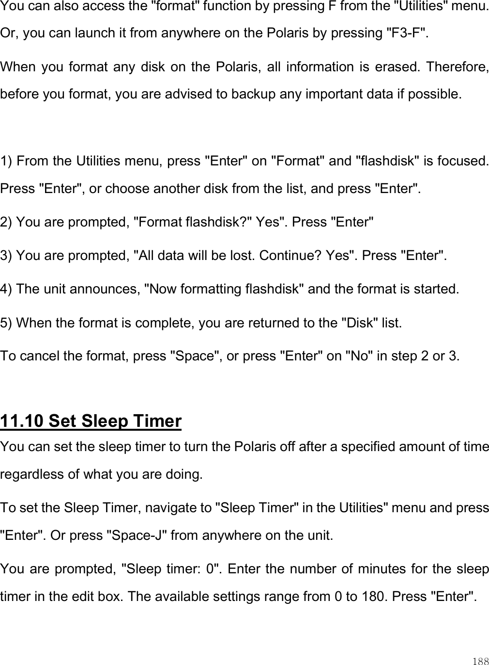    188 You can also access the &quot;format&quot; function by pressing F from the &quot;Utilities&quot; menu. Or, you can launch it from anywhere on the Polaris by pressing &quot;F3-F&quot;.  When you format any  disk on the  Polaris, all  information is  erased. Therefore, before you format, you are advised to backup any important data if possible.  1) From the Utilities menu, press &quot;Enter&quot; on &quot;Format&quot; and &quot;flashdisk&quot; is focused. Press &quot;Enter&quot;, or choose another disk from the list, and press &quot;Enter&quot;. 2) You are prompted, &quot;Format flashdisk?&quot; Yes&quot;. Press &quot;Enter&quot; 3) You are prompted, &quot;All data will be lost. Continue? Yes&quot;. Press &quot;Enter&quot;.  4) The unit announces, &quot;Now formatting flashdisk&quot; and the format is started. 5) When the format is complete, you are returned to the &quot;Disk&quot; list. To cancel the format, press &quot;Space&quot;, or press &quot;Enter&quot; on &quot;No&quot; in step 2 or 3.  11.10 Set Sleep Timer You can set the sleep timer to turn the Polaris off after a specified amount of time regardless of what you are doing. To set the Sleep Timer, navigate to &quot;Sleep Timer&quot; in the Utilities&quot; menu and press &quot;Enter&quot;. Or press &quot;Space-J&quot; from anywhere on the unit.  You are prompted, &quot;Sleep timer: 0&quot;. Enter the number of minutes for the sleep timer in the edit box. The available settings range from 0 to 180. Press &quot;Enter&quot;. 