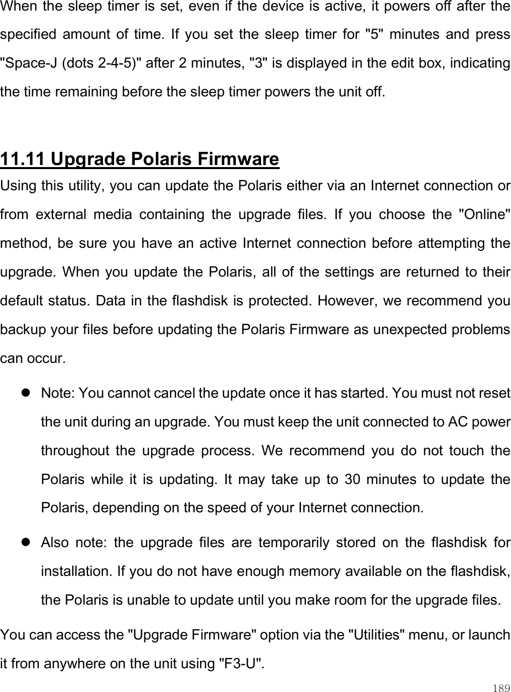    189 When the sleep timer is set, even if the device is active, it powers off after the specified  amount  of  time.  If  you  set  the  sleep  timer  for  &quot;5&quot;  minutes  and  press &quot;Space-J (dots 2-4-5)&quot; after 2 minutes, &quot;3&quot; is displayed in the edit box, indicating the time remaining before the sleep timer powers the unit off.   11.11 Upgrade Polaris Firmware Using this utility, you can update the Polaris either via an Internet connection or from  external  media  containing  the  upgrade  files.  If  you  choose  the  &quot;Online&quot; method, be sure you have  an active Internet  connection before attempting the upgrade. When you update the Polaris, all of the settings are returned to their default status. Data in the flashdisk is protected. However, we recommend you backup your files before updating the Polaris Firmware as unexpected problems can occur.  Note: You cannot cancel the update once it has started. You must not reset the unit during an upgrade. You must keep the unit connected to AC power throughout  the  upgrade  process.  We  recommend  you  do  not  touch  the Polaris  while  it  is  updating.  It  may  take  up  to  30  minutes  to  update  the Polaris, depending on the speed of your Internet connection.   Also  note:  the  upgrade  files  are  temporarily  stored  on  the  flashdisk  for installation. If you do not have enough memory available on the flashdisk, the Polaris is unable to update until you make room for the upgrade files. You can access the &quot;Upgrade Firmware&quot; option via the &quot;Utilities&quot; menu, or launch it from anywhere on the unit using &quot;F3-U&quot;.  