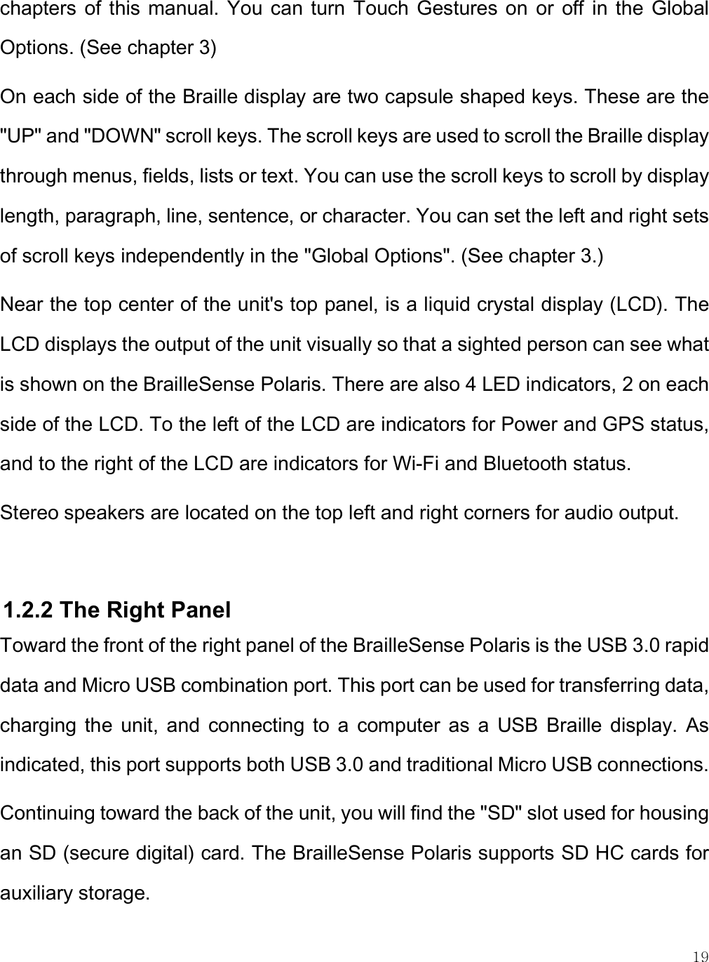    19 chapters  of  this  manual.  You  can  turn  Touch Gestures on  or  off  in  the  Global Options. (See chapter 3) On each side of the Braille display are two capsule shaped keys. These are the &quot;UP&quot; and &quot;DOWN&quot; scroll keys. The scroll keys are used to scroll the Braille display through menus, fields, lists or text. You can use the scroll keys to scroll by display length, paragraph, line, sentence, or character. You can set the left and right sets of scroll keys independently in the &quot;Global Options&quot;. (See chapter 3.)  Near the top center of the unit&apos;s top panel, is a liquid crystal display (LCD). The LCD displays the output of the unit visually so that a sighted person can see what is shown on the BrailleSense Polaris. There are also 4 LED indicators, 2 on each side of the LCD. To the left of the LCD are indicators for Power and GPS status, and to the right of the LCD are indicators for Wi-Fi and Bluetooth status.  Stereo speakers are located on the top left and right corners for audio output.  1.2.2 The Right Panel Toward the front of the right panel of the BrailleSense Polaris is the USB 3.0 rapid data and Micro USB combination port. This port can be used for transferring data, charging  the  unit,  and  connecting  to  a  computer  as  a  USB  Braille  display.  As indicated, this port supports both USB 3.0 and traditional Micro USB connections.  Continuing toward the back of the unit, you will find the &quot;SD&quot; slot used for housing an SD (secure digital) card. The BrailleSense Polaris supports SD HC cards for auxiliary storage. 