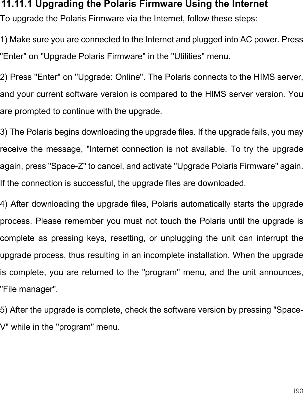    190  11.11.1 Upgrading the Polaris Firmware Using the Internet To upgrade the Polaris Firmware via the Internet, follow these steps: 1) Make sure you are connected to the Internet and plugged into AC power. Press &quot;Enter&quot; on &quot;Upgrade Polaris Firmware&quot; in the &quot;Utilities&quot; menu.  2) Press &quot;Enter&quot; on &quot;Upgrade: Online&quot;. The Polaris connects to the HIMS server, and your current software version is compared to the HIMS server version. You are prompted to continue with the upgrade. 3) The Polaris begins downloading the upgrade files. If the upgrade fails, you may receive the message,  &quot;Internet connection  is  not  available. To try  the upgrade again, press &quot;Space-Z&quot; to cancel, and activate &quot;Upgrade Polaris Firmware&quot; again. If the connection is successful, the upgrade files are downloaded.   4) After downloading the upgrade files, Polaris automatically starts the upgrade process. Please remember you must not touch the Polaris until the upgrade is complete  as  pressing  keys,  resetting,  or  unplugging  the  unit  can  interrupt  the upgrade process, thus resulting in an incomplete installation. When the upgrade is complete, you are returned to the &quot;program&quot; menu, and the unit announces, &quot;File manager&quot;. 5) After the upgrade is complete, check the software version by pressing &quot;Space-V&quot; while in the &quot;program&quot; menu.  