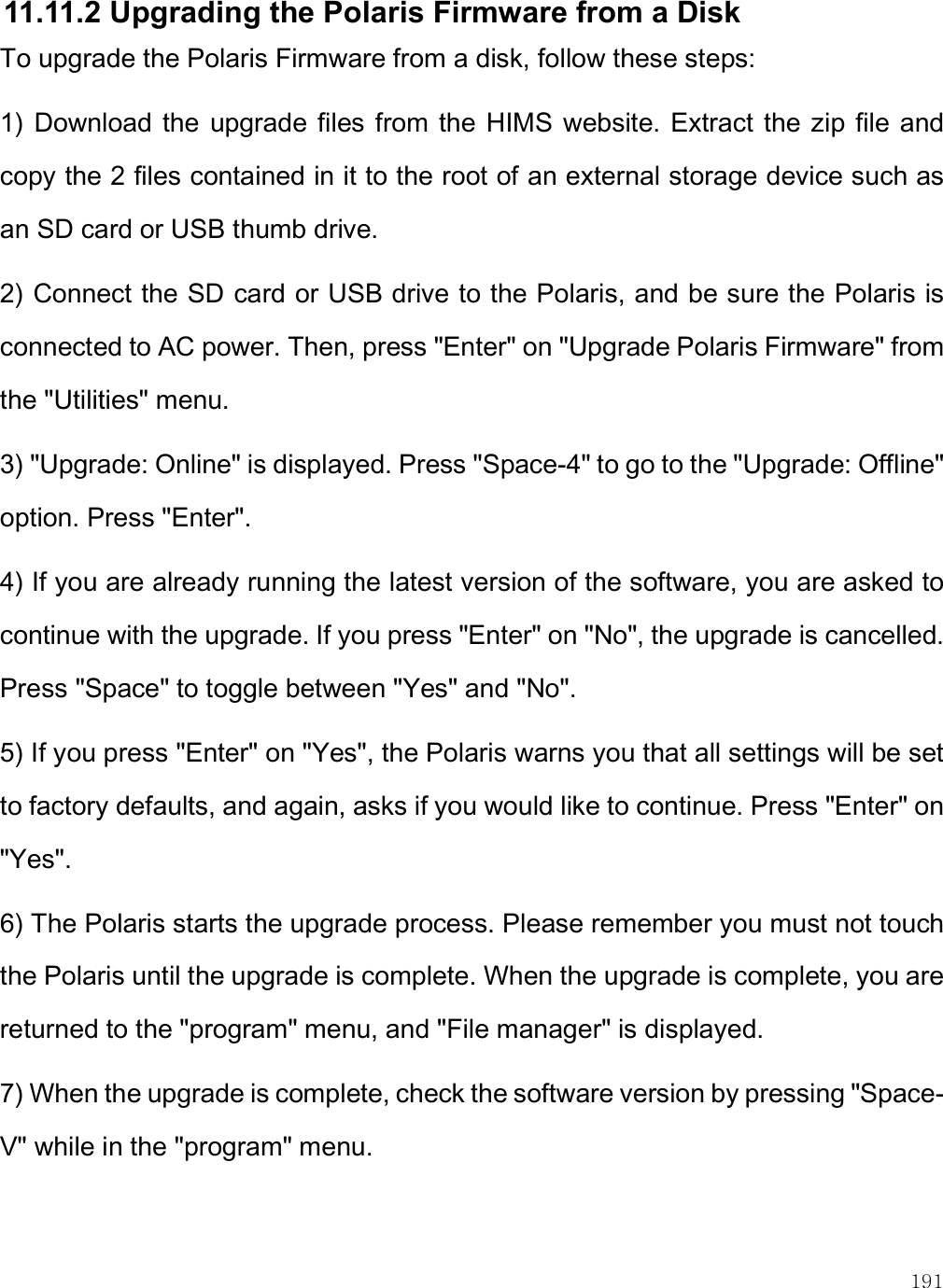    191 11.11.2 Upgrading the Polaris Firmware from a Disk To upgrade the Polaris Firmware from a disk, follow these steps: 1)  Download the  upgrade files from the  HIMS website. Extract  the zip  file and copy the 2 files contained in it to the root of an external storage device such as an SD card or USB thumb drive.  2) Connect the SD card or USB drive to the Polaris, and be sure the Polaris is connected to AC power. Then, press &quot;Enter&quot; on &quot;Upgrade Polaris Firmware&quot; from the &quot;Utilities&quot; menu. 3) &quot;Upgrade: Online&quot; is displayed. Press &quot;Space-4&quot; to go to the &quot;Upgrade: Offline&quot; option. Press &quot;Enter&quot;.  4) If you are already running the latest version of the software, you are asked to continue with the upgrade. If you press &quot;Enter&quot; on &quot;No&quot;, the upgrade is cancelled. Press &quot;Space&quot; to toggle between &quot;Yes&quot; and &quot;No&quot;.  5) If you press &quot;Enter&quot; on &quot;Yes&quot;, the Polaris warns you that all settings will be set to factory defaults, and again, asks if you would like to continue. Press &quot;Enter&quot; on &quot;Yes&quot;. 6) The Polaris starts the upgrade process. Please remember you must not touch the Polaris until the upgrade is complete. When the upgrade is complete, you are returned to the &quot;program&quot; menu, and &quot;File manager&quot; is displayed. 7) When the upgrade is complete, check the software version by pressing &quot;Space-V&quot; while in the &quot;program&quot; menu.  