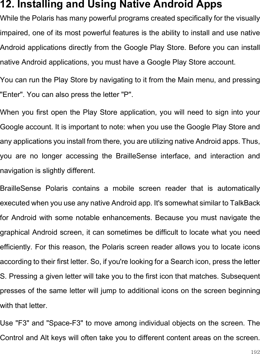    192 12. Installing and Using Native Android Apps While the Polaris has many powerful programs created specifically for the visually impaired, one of its most powerful features is the ability to install and use native Android applications directly from the Google Play Store. Before you can install native Android applications, you must have a Google Play Store account.  You can run the Play Store by navigating to it from the Main menu, and pressing &quot;Enter&quot;. You can also press the letter &quot;P&quot;.  When you first open the Play Store application, you will need to sign into your Google account. It is important to note: when you use the Google Play Store and any applications you install from there, you are utilizing native Android apps. Thus, you  are  no  longer  accessing  the  BrailleSense  interface,  and  interaction  and navigation is slightly different. BrailleSense  Polaris  contains  a  mobile  screen  reader  that  is  automatically executed when you use any native Android app. It&apos;s somewhat similar to TalkBack for Android with some notable enhancements. Because you must navigate the graphical Android screen, it can sometimes be difficult to locate what you need efficiently. For this reason, the Polaris screen reader allows you to locate icons according to their first letter. So, if you&apos;re looking for a Search icon, press the letter S. Pressing a given letter will take you to the first icon that matches. Subsequent presses of the same letter will jump to additional icons on the screen beginning with that letter. Use &quot;F3&quot; and &quot;Space-F3&quot; to move among individual objects on the screen. The Control and Alt keys will often take you to different content areas on the screen. 