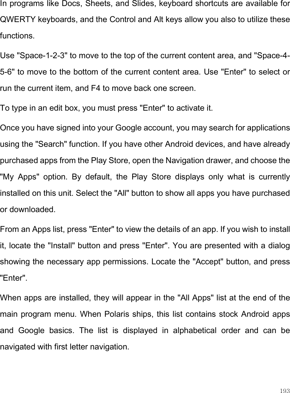    193 In programs like Docs, Sheets, and Slides, keyboard shortcuts are available for QWERTY keyboards, and the Control and Alt keys allow you also to utilize these functions. Use &quot;Space-1-2-3&quot; to move to the top of the current content area, and &quot;Space-4-5-6&quot; to move to the bottom of the current content area. Use &quot;Enter&quot; to select or run the current item, and F4 to move back one screen. To type in an edit box, you must press &quot;Enter&quot; to activate it.  Once you have signed into your Google account, you may search for applications using the &quot;Search&quot; function. If you have other Android devices, and have already purchased apps from the Play Store, open the Navigation drawer, and choose the &quot;My  Apps&quot;  option.  By  default,  the  Play  Store  displays  only  what  is  currently installed on this unit. Select the &quot;All&quot; button to show all apps you have purchased or downloaded.  From an Apps list, press &quot;Enter&quot; to view the details of an app. If you wish to install it, locate the &quot;Install&quot; button and press &quot;Enter&quot;. You are presented with a dialog showing the necessary app permissions. Locate the &quot;Accept&quot; button, and press &quot;Enter&quot;. When apps are installed, they will appear in the &quot;All Apps&quot; list at the end of the main program menu. When Polaris ships, this list contains stock Android apps and  Google  basics.  The  list  is  displayed  in  alphabetical  order  and  can  be navigated with first letter navigation. 