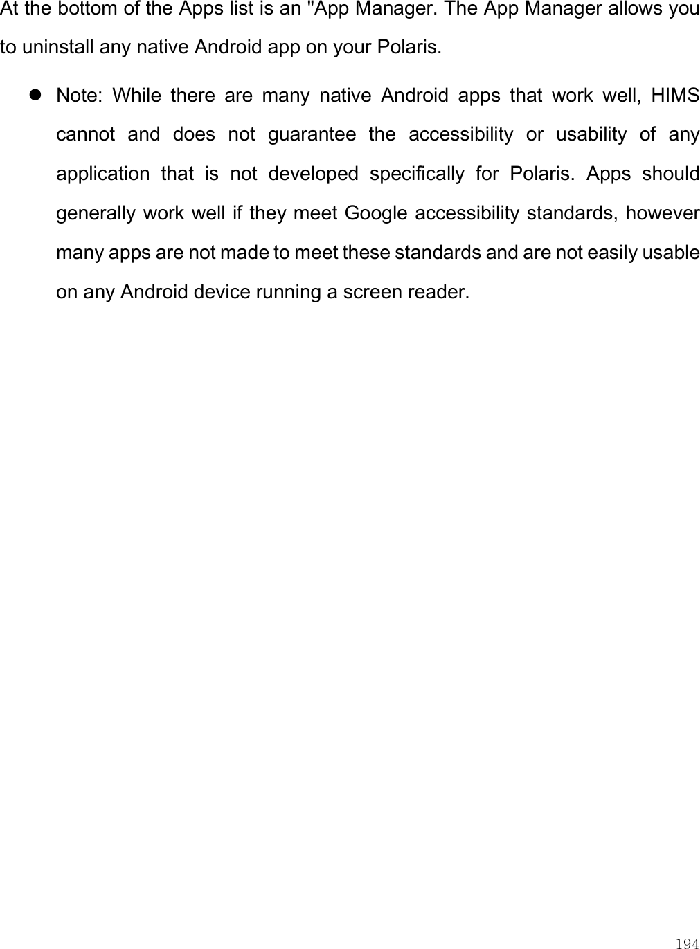    194 At the bottom of the Apps list is an &quot;App Manager. The App Manager allows you to uninstall any native Android app on your Polaris.   Note:  While  there  are  many  native  Android  apps  that  work  well,  HIMS cannot  and  does  not  guarantee  the  accessibility  or  usability  of  any application  that  is  not  developed  specifically  for  Polaris.  Apps  should generally work well if they meet Google accessibility standards, however many apps are not made to meet these standards and are not easily usable on any Android device running a screen reader.   