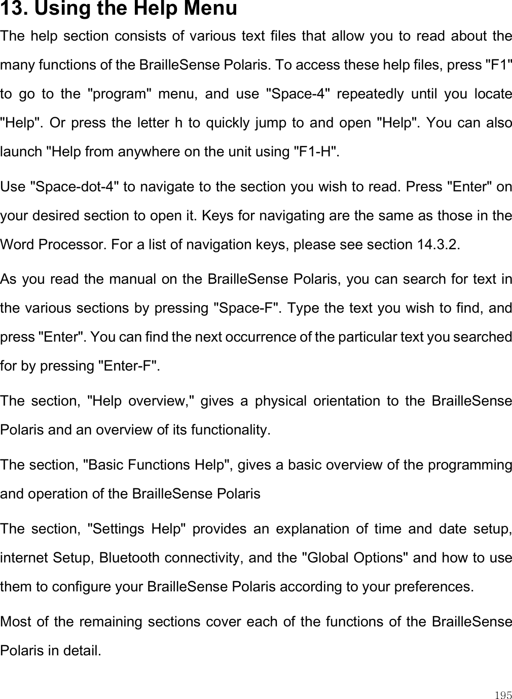    195 13. Using the Help Menu The  help section consists of various text files that  allow you to  read about the many functions of the BrailleSense Polaris. To access these help files, press &quot;F1&quot; to  go  to  the  &quot;program&quot;  menu,  and  use  &quot;Space-4&quot;  repeatedly  until  you  locate &quot;Help&quot;. Or press the  letter h  to quickly jump to and open  &quot;Help&quot;. You can also launch &quot;Help from anywhere on the unit using &quot;F1-H&quot;.  Use &quot;Space-dot-4&quot; to navigate to the section you wish to read. Press &quot;Enter&quot; on your desired section to open it. Keys for navigating are the same as those in the Word Processor. For a list of navigation keys, please see section 14.3.2.  As you read the manual on the BrailleSense Polaris, you can search for text in the various sections by pressing &quot;Space-F&quot;. Type the text you wish to find, and press &quot;Enter&quot;. You can find the next occurrence of the particular text you searched for by pressing &quot;Enter-F&quot;.  The  section,  &quot;Help  overview,&quot;  gives  a  physical  orientation  to  the  BrailleSense Polaris and an overview of its functionality.  The section, &quot;Basic Functions Help&quot;, gives a basic overview of the programming and operation of the BrailleSense Polaris  The  section,  &quot;Settings  Help&quot;  provides  an  explanation  of  time  and  date  setup, internet Setup, Bluetooth connectivity, and the &quot;Global Options&quot; and how to use them to configure your BrailleSense Polaris according to your preferences.  Most of the remaining sections cover each of the functions of the BrailleSense Polaris in detail.  