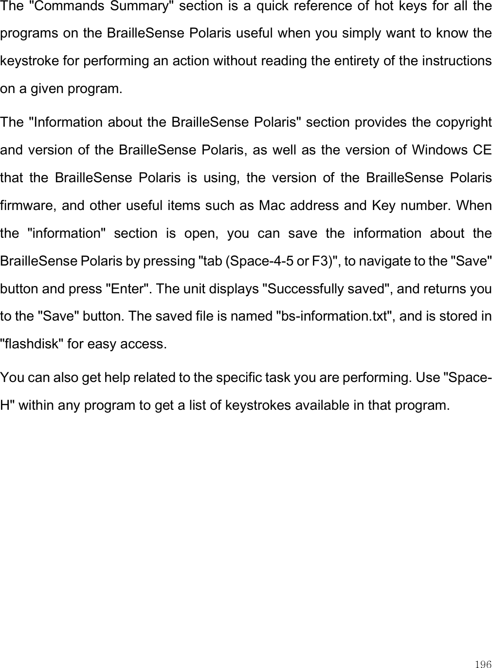    196 The &quot;Commands Summary&quot; section is a quick reference of hot keys for all the programs on the BrailleSense Polaris useful when you simply want to know the keystroke for performing an action without reading the entirety of the instructions on a given program. The &quot;Information about the BrailleSense Polaris&quot; section provides the copyright and version of the BrailleSense Polaris, as well as the version of Windows CE that  the  BrailleSense  Polaris  is  using,  the  version  of  the  BrailleSense  Polaris firmware, and other useful items such as Mac address and Key number. When the  &quot;information&quot;  section  is  open,  you  can  save  the  information  about  the BrailleSense Polaris by pressing &quot;tab (Space-4-5 or F3)&quot;, to navigate to the &quot;Save&quot; button and press &quot;Enter&quot;. The unit displays &quot;Successfully saved&quot;, and returns you to the &quot;Save&quot; button. The saved file is named &quot;bs-information.txt&quot;, and is stored in &quot;flashdisk&quot; for easy access. You can also get help related to the specific task you are performing. Use &quot;Space-H&quot; within any program to get a list of keystrokes available in that program. 