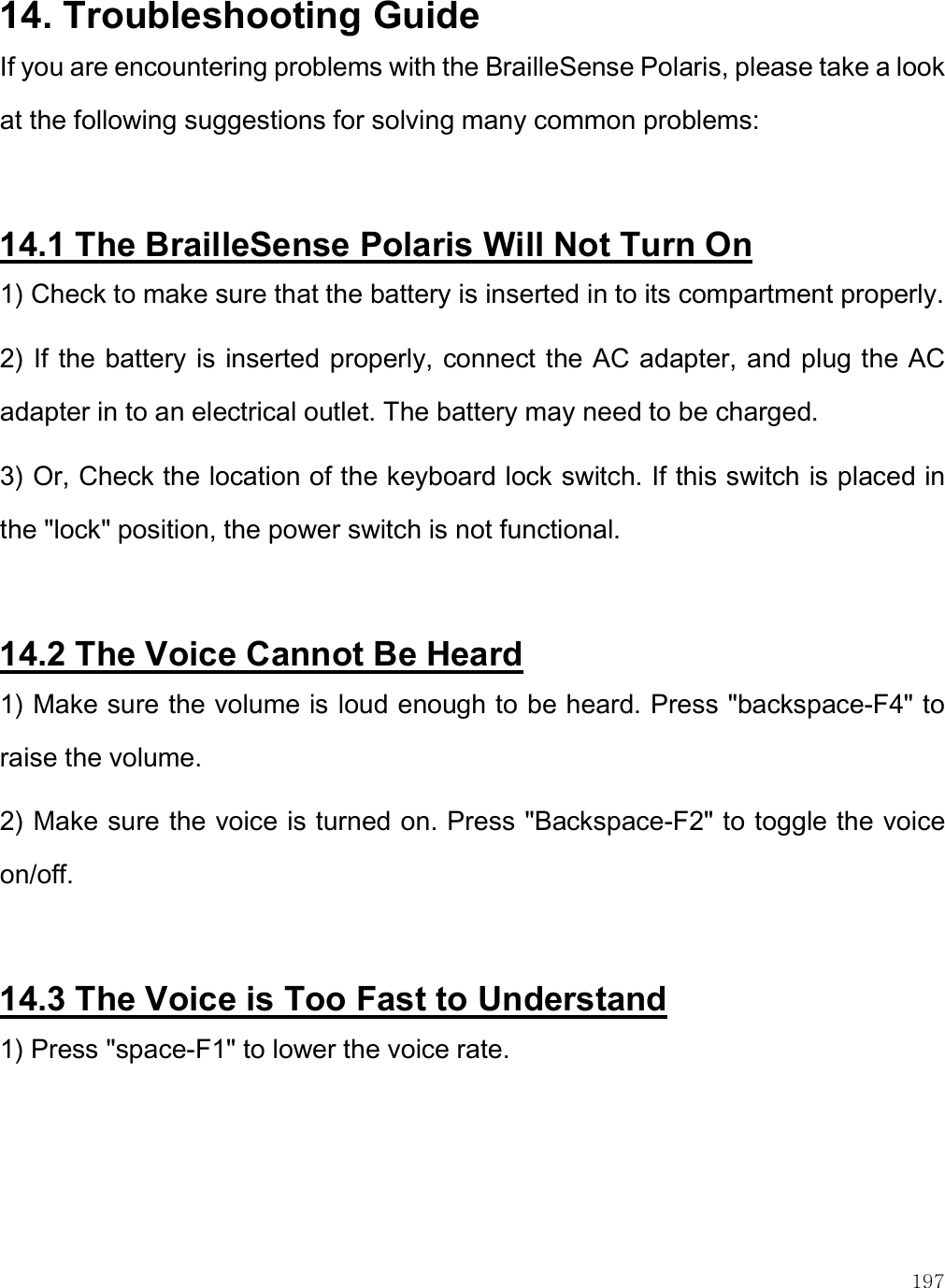    197 14. Troubleshooting Guide If you are encountering problems with the BrailleSense Polaris, please take a look at the following suggestions for solving many common problems:   14.1 The BrailleSense Polaris Will Not Turn On 1) Check to make sure that the battery is inserted in to its compartment properly. 2) If the battery is inserted properly, connect the AC adapter, and plug the AC adapter in to an electrical outlet. The battery may need to be charged. 3) Or, Check the location of the keyboard lock switch. If this switch is placed in the &quot;lock&quot; position, the power switch is not functional.  14.2 The Voice Cannot Be Heard 1) Make sure the volume is loud enough to be heard. Press &quot;backspace-F4&quot; to raise the volume. 2) Make sure the voice is turned on. Press &quot;Backspace-F2&quot; to toggle the voice on/off.  14.3 The Voice is Too Fast to Understand 1) Press &quot;space-F1&quot; to lower the voice rate.  