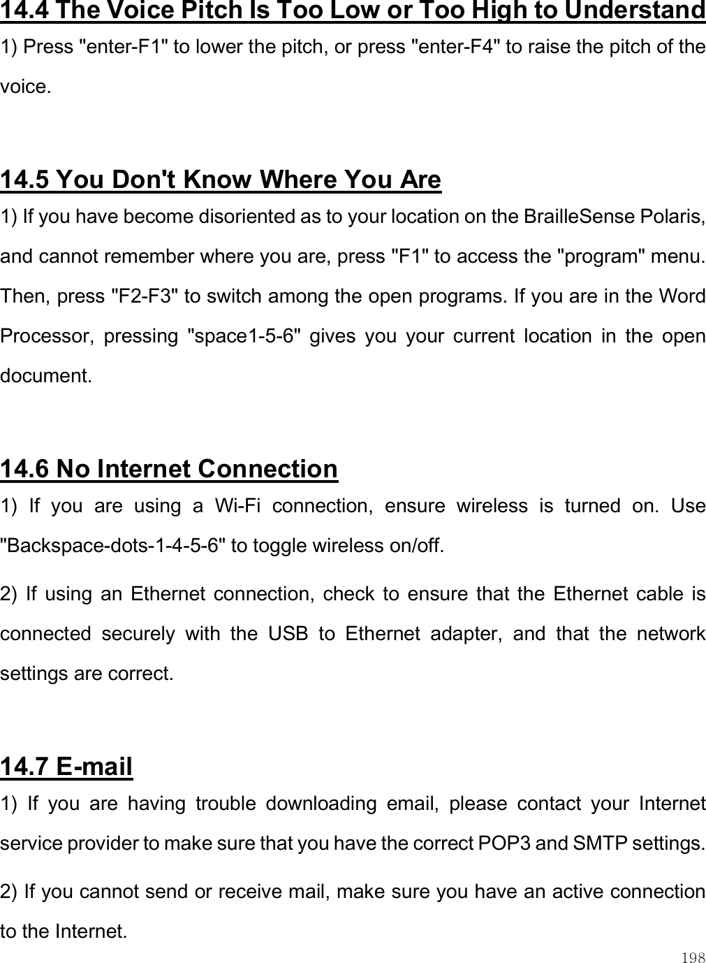    198 14.4 The Voice Pitch Is Too Low or Too High to Understand 1) Press &quot;enter-F1&quot; to lower the pitch, or press &quot;enter-F4&quot; to raise the pitch of the voice.  14.5 You Don&apos;t Know Where You Are 1) If you have become disoriented as to your location on the BrailleSense Polaris, and cannot remember where you are, press &quot;F1&quot; to access the &quot;program&quot; menu. Then, press &quot;F2-F3&quot; to switch among the open programs. If you are in the Word Processor,  pressing  &quot;space1-5-6&quot;  gives  you  your  current  location  in  the  open document.  14.6 No Internet Connection 1)  If  you  are  using  a  Wi-Fi  connection,  ensure  wireless  is  turned  on.  Use &quot;Backspace-dots-1-4-5-6&quot; to toggle wireless on/off.  2)  If  using  an  Ethernet connection, check  to  ensure  that the  Ethernet  cable  is connected  securely  with  the  USB  to  Ethernet  adapter,  and  that  the  network settings are correct.   14.7 E-mail 1)  If  you  are  having  trouble  downloading  email,  please  contact  your  Internet service provider to make sure that you have the correct POP3 and SMTP settings. 2) If you cannot send or receive mail, make sure you have an active connection to the Internet. 