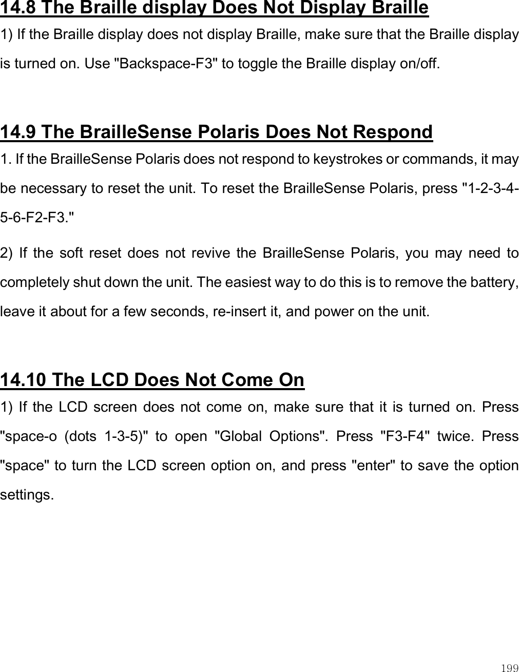    199  14.8 The Braille display Does Not Display Braille 1) If the Braille display does not display Braille, make sure that the Braille display is turned on. Use &quot;Backspace-F3&quot; to toggle the Braille display on/off.  14.9 The BrailleSense Polaris Does Not Respond 1. If the BrailleSense Polaris does not respond to keystrokes or commands, it may be necessary to reset the unit. To reset the BrailleSense Polaris, press &quot;1-2-3-4-5-6-F2-F3.&quot;  2)  If  the  soft  reset  does  not  revive  the  BrailleSense  Polaris,  you  may  need  to completely shut down the unit. The easiest way to do this is to remove the battery, leave it about for a few seconds, re-insert it, and power on the unit.   14.10 The LCD Does Not Come On 1) If the  LCD screen  does not come on, make  sure that  it  is turned  on. Press &quot;space-o  (dots  1-3-5)&quot;  to  open  &quot;Global  Options&quot;.  Press  &quot;F3-F4&quot;  twice.  Press &quot;space&quot; to turn the LCD screen option on, and press &quot;enter&quot; to save the option settings.   