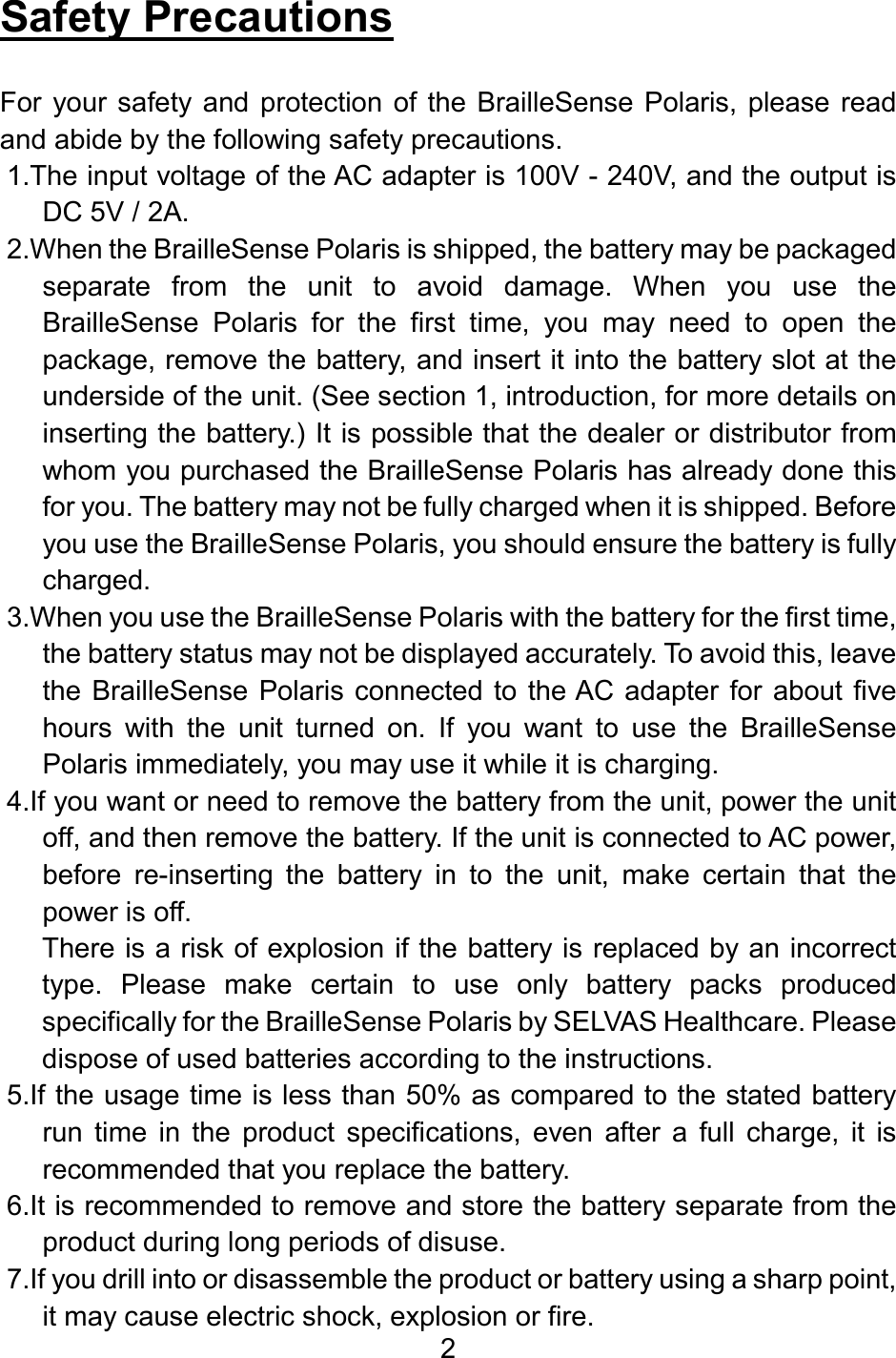 2  Safety Precautions  For  your safety and protection of the BrailleSense  Polaris, please read and abide by the following safety precautions. 1.The input voltage of the AC adapter is 100V - 240V, and the output is DC 5V / 2A. 2.When the BrailleSense Polaris is shipped, the battery may be packaged separate  from  the  unit  to  avoid  damage.  When  you  use  the BrailleSense  Polaris  for  the  first  time,  you  may  need  to  open  the package, remove the battery, and insert it into the battery slot at the underside of the unit. (See section 1, introduction, for more details on inserting the battery.) It is possible that the dealer or distributor from whom you purchased the BrailleSense Polaris has already done this for you. The battery may not be fully charged when it is shipped. Before you use the BrailleSense Polaris, you should ensure the battery is fully charged.  3.When you use the BrailleSense Polaris with the battery for the first time, the battery status may not be displayed accurately. To avoid this, leave the BrailleSense Polaris connected to  the AC adapter for  about five hours  with  the  unit  turned  on.  If  you  want  to  use  the  BrailleSense Polaris immediately, you may use it while it is charging. 4.If you want or need to remove the battery from the unit, power the unit off, and then remove the battery. If the unit is connected to AC power, before  re-inserting  the  battery  in  to  the  unit,  make  certain  that  the power is off. There is a risk of explosion if the battery is replaced by an incorrect type.  Please  make  certain  to  use  only  battery  packs  produced specifically for the BrailleSense Polaris by SELVAS Healthcare. Please dispose of used batteries according to the instructions. 5.If the usage time is less than 50% as compared to the stated battery run  time  in  the  product  specifications,  even  after  a  full  charge,  it  is recommended that you replace the battery. 6.It is recommended to remove and store the battery separate from the product during long periods of disuse. 7.If you drill into or disassemble the product or battery using a sharp point, it may cause electric shock, explosion or fire. 