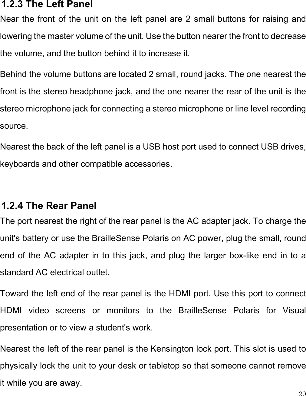    20   1.2.3 The Left Panel Near  the  front  of the  unit  on  the  left panel  are  2  small  buttons  for  raising  and lowering the master volume of the unit. Use the button nearer the front to decrease the volume, and the button behind it to increase it. Behind the volume buttons are located 2 small, round jacks. The one nearest the front is the stereo headphone jack, and the one nearer the rear of the unit is the stereo microphone jack for connecting a stereo microphone or line level recording source.  Nearest the back of the left panel is a USB host port used to connect USB drives, keyboards and other compatible accessories.  1.2.4 The Rear Panel The port nearest the right of the rear panel is the AC adapter jack. To charge the unit&apos;s battery or use the BrailleSense Polaris on AC power, plug the small, round end  of  the  AC  adapter  in to  this  jack,  and  plug  the  larger  box-like  end  in  to  a standard AC electrical outlet. Toward the left end of the rear panel is the HDMI port. Use this port to connect HDMI  video  screens  or  monitors  to  the  BrailleSense  Polaris  for  Visual presentation or to view a student&apos;s work.  Nearest the left of the rear panel is the Kensington lock port. This slot is used to physically lock the unit to your desk or tabletop so that someone cannot remove it while you are away. 
