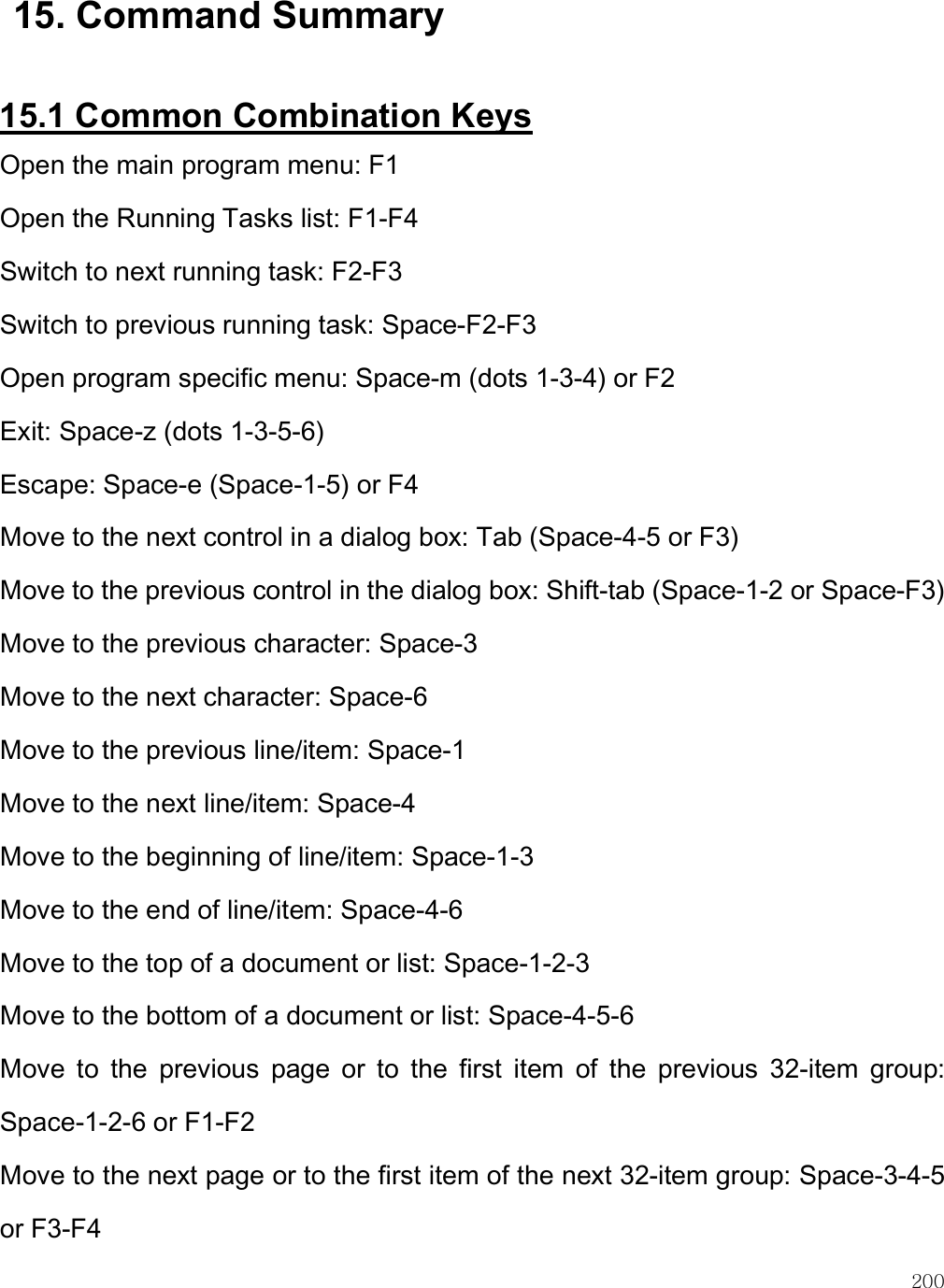    200 15. Command Summary  15.1 Common Combination Keys Open the main program menu: F1 Open the Running Tasks list: F1-F4 Switch to next running task: F2-F3 Switch to previous running task: Space-F2-F3 Open program specific menu: Space-m (dots 1-3-4) or F2 Exit: Space-z (dots 1-3-5-6) Escape: Space-e (Space-1-5) or F4 Move to the next control in a dialog box: Tab (Space-4-5 or F3) Move to the previous control in the dialog box: Shift-tab (Space-1-2 or Space-F3) Move to the previous character: Space-3 Move to the next character: Space-6 Move to the previous line/item: Space-1 Move to the next line/item: Space-4 Move to the beginning of line/item: Space-1-3  Move to the end of line/item: Space-4-6  Move to the top of a document or list: Space-1-2-3  Move to the bottom of a document or list: Space-4-5-6  Move  to  the  previous  page  or  to  the  first  item  of  the  previous  32-item  group: Space-1-2-6 or F1-F2 Move to the next page or to the first item of the next 32-item group: Space-3-4-5 or F3-F4 