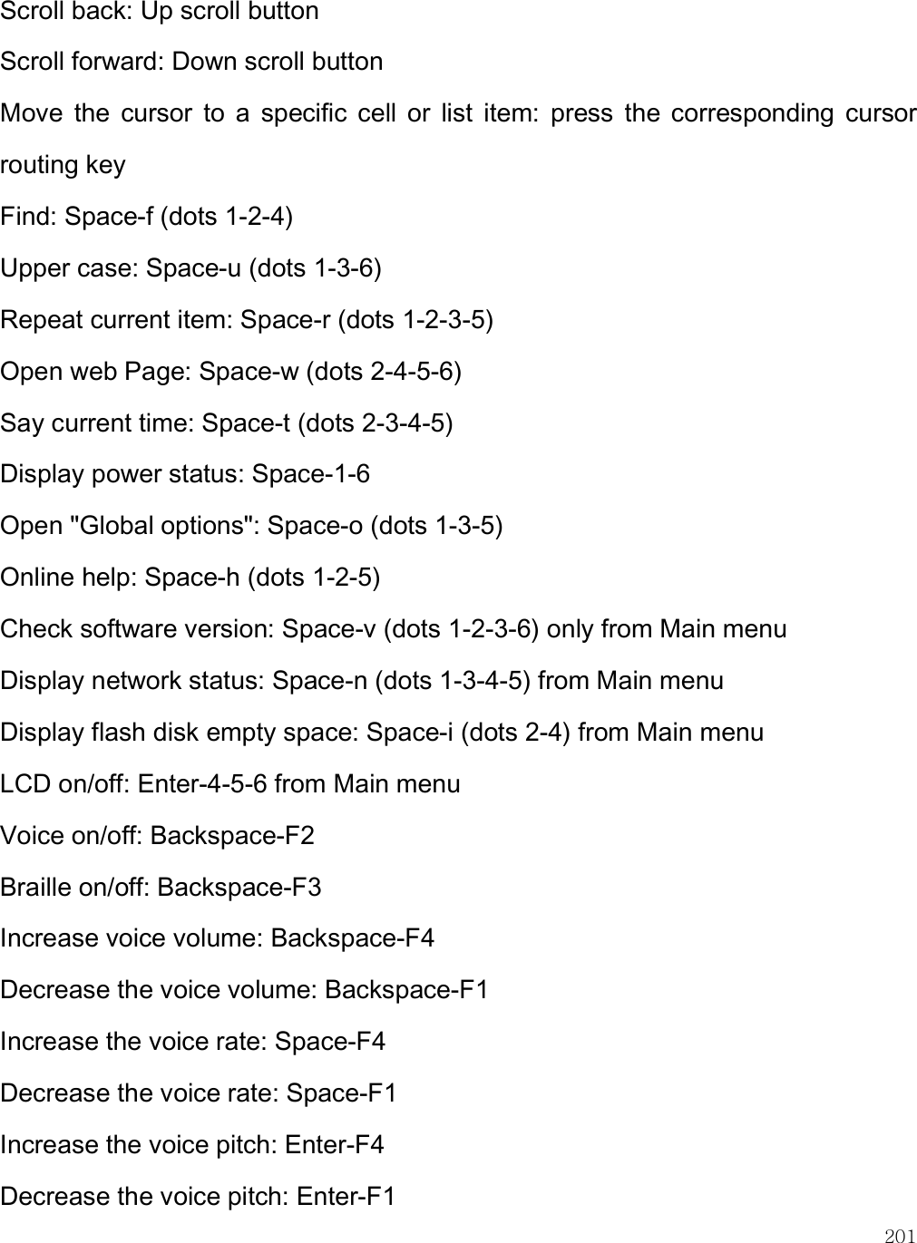    201 Scroll back: Up scroll button Scroll forward: Down scroll button Move  the  cursor  to  a  specific  cell  or  list  item:  press  the  corresponding  cursor routing key Find: Space-f (dots 1-2-4) Upper case: Space-u (dots 1-3-6) Repeat current item: Space-r (dots 1-2-3-5) Open web Page: Space-w (dots 2-4-5-6) Say current time: Space-t (dots 2-3-4-5) Display power status: Space-1-6 Open &quot;Global options&quot;: Space-o (dots 1-3-5) Online help: Space-h (dots 1-2-5) Check software version: Space-v (dots 1-2-3-6) only from Main menu Display network status: Space-n (dots 1-3-4-5) from Main menu Display flash disk empty space: Space-i (dots 2-4) from Main menu LCD on/off: Enter-4-5-6 from Main menu Voice on/off: Backspace-F2 Braille on/off: Backspace-F3 Increase voice volume: Backspace-F4 Decrease the voice volume: Backspace-F1 Increase the voice rate: Space-F4 Decrease the voice rate: Space-F1 Increase the voice pitch: Enter-F4 Decrease the voice pitch: Enter-F1 