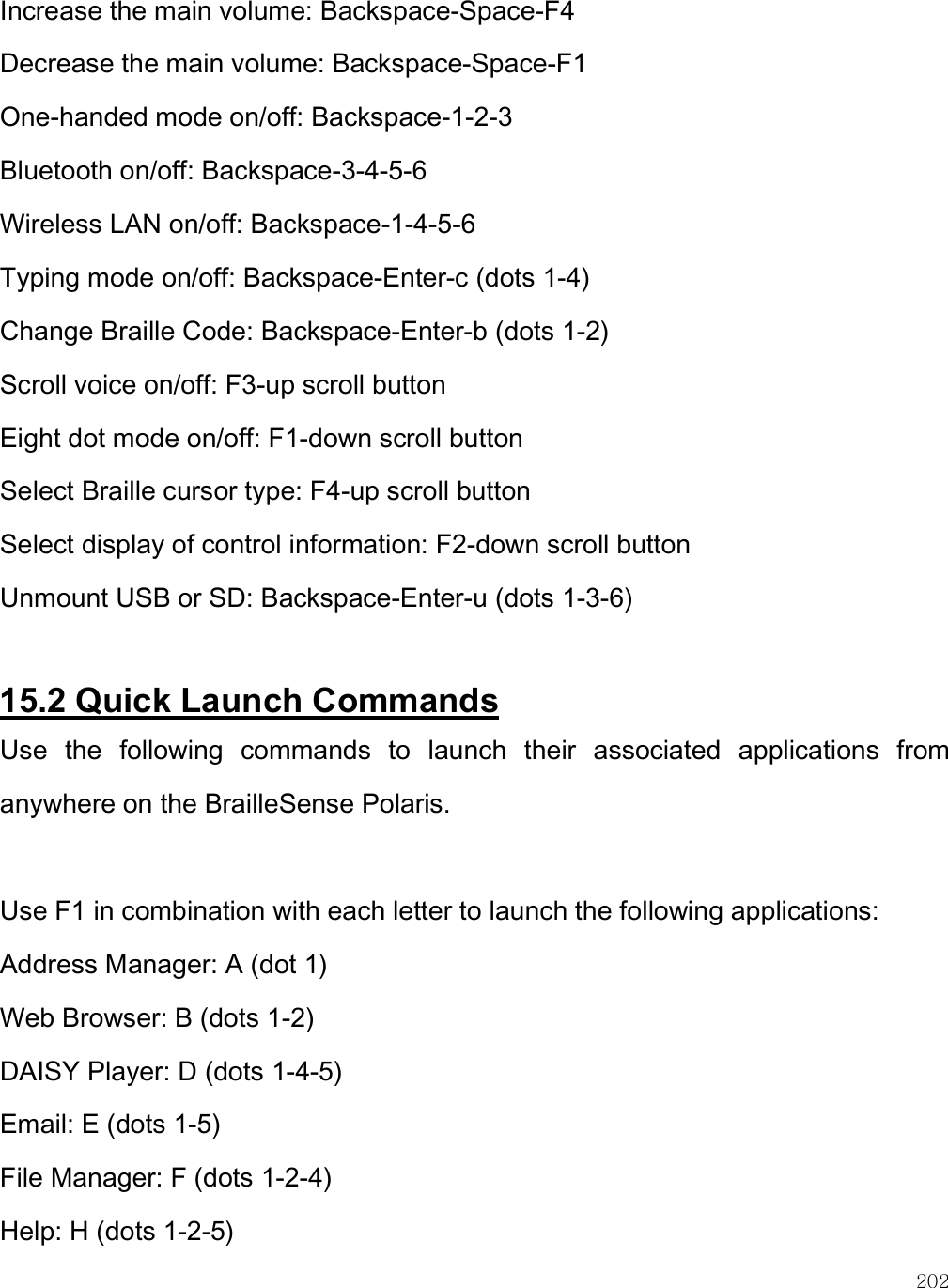    202 Increase the main volume: Backspace-Space-F4 Decrease the main volume: Backspace-Space-F1 One-handed mode on/off: Backspace-1-2-3 Bluetooth on/off: Backspace-3-4-5-6 Wireless LAN on/off: Backspace-1-4-5-6 Typing mode on/off: Backspace-Enter-c (dots 1-4) Change Braille Code: Backspace-Enter-b (dots 1-2) Scroll voice on/off: F3-up scroll button Eight dot mode on/off: F1-down scroll button Select Braille cursor type: F4-up scroll button Select display of control information: F2-down scroll button Unmount USB or SD: Backspace-Enter-u (dots 1-3-6)  15.2 Quick Launch Commands Use  the  following  commands  to  launch  their  associated  applications  from anywhere on the BrailleSense Polaris.  Use F1 in combination with each letter to launch the following applications: Address Manager: A (dot 1) Web Browser: B (dots 1-2) DAISY Player: D (dots 1-4-5) Email: E (dots 1-5) File Manager: F (dots 1-2-4) Help: H (dots 1-2-5) 