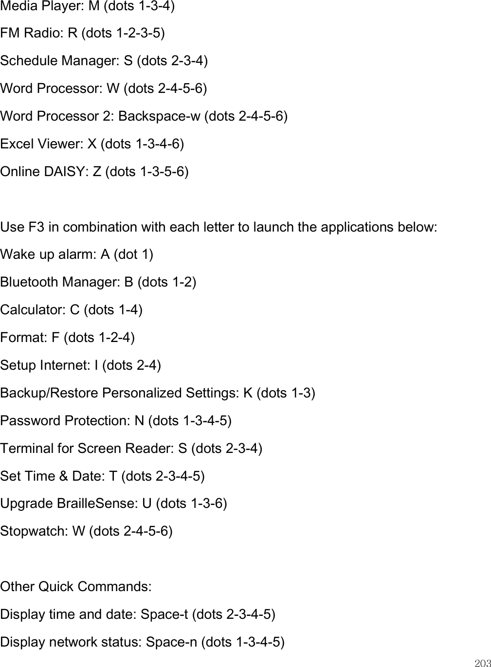    203 Media Player: M (dots 1-3-4)  FM Radio: R (dots 1-2-3-5) Schedule Manager: S (dots 2-3-4) Word Processor: W (dots 2-4-5-6) Word Processor 2: Backspace-w (dots 2-4-5-6) Excel Viewer: X (dots 1-3-4-6) Online DAISY: Z (dots 1-3-5-6)  Use F3 in combination with each letter to launch the applications below: Wake up alarm: A (dot 1) Bluetooth Manager: B (dots 1-2) Calculator: C (dots 1-4) Format: F (dots 1-2-4) Setup Internet: I (dots 2-4) Backup/Restore Personalized Settings: K (dots 1-3) Password Protection: N (dots 1-3-4-5) Terminal for Screen Reader: S (dots 2-3-4) Set Time &amp; Date: T (dots 2-3-4-5) Upgrade BrailleSense: U (dots 1-3-6) Stopwatch: W (dots 2-4-5-6)  Other Quick Commands: Display time and date: Space-t (dots 2-3-4-5) Display network status: Space-n (dots 1-3-4-5) 