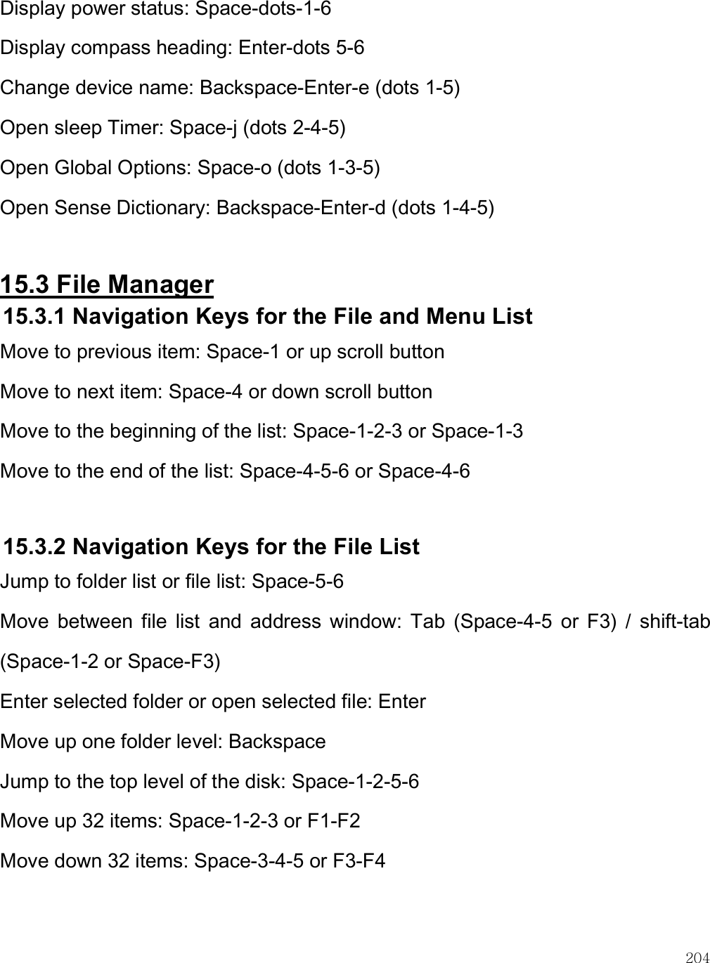    204 Display power status: Space-dots-1-6 Display compass heading: Enter-dots 5-6 Change device name: Backspace-Enter-e (dots 1-5) Open sleep Timer: Space-j (dots 2-4-5) Open Global Options: Space-o (dots 1-3-5) Open Sense Dictionary: Backspace-Enter-d (dots 1-4-5)  15.3 File Manager 15.3.1 Navigation Keys for the File and Menu List Move to previous item: Space-1 or up scroll button Move to next item: Space-4 or down scroll button Move to the beginning of the list: Space-1-2-3 or Space-1-3 Move to the end of the list: Space-4-5-6 or Space-4-6  15.3.2 Navigation Keys for the File List Jump to folder list or file list: Space-5-6 Move  between  file  list  and  address  window:  Tab  (Space-4-5  or  F3)  /  shift-tab (Space-1-2 or Space-F3) Enter selected folder or open selected file: Enter Move up one folder level: Backspace Jump to the top level of the disk: Space-1-2-5-6 Move up 32 items: Space-1-2-3 or F1-F2 Move down 32 items: Space-3-4-5 or F3-F4  