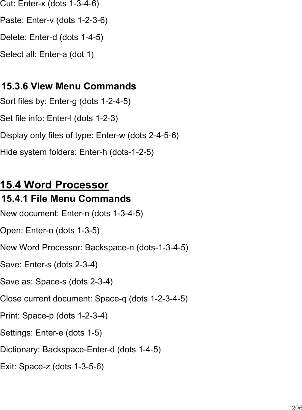    206 Cut: Enter-x (dots 1-3-4-6) Paste: Enter-v (dots 1-2-3-6) Delete: Enter-d (dots 1-4-5) Select all: Enter-a (dot 1)  15.3.6 View Menu Commands Sort files by: Enter-g (dots 1-2-4-5) Set file info: Enter-l (dots 1-2-3) Display only files of type: Enter-w (dots 2-4-5-6) Hide system folders: Enter-h (dots-1-2-5)  15.4 Word Processor 15.4.1 File Menu Commands New document: Enter-n (dots 1-3-4-5) Open: Enter-o (dots 1-3-5) New Word Processor: Backspace-n (dots-1-3-4-5) Save: Enter-s (dots 2-3-4) Save as: Space-s (dots 2-3-4) Close current document: Space-q (dots 1-2-3-4-5) Print: Space-p (dots 1-2-3-4) Settings: Enter-e (dots 1-5) Dictionary: Backspace-Enter-d (dots 1-4-5) Exit: Space-z (dots 1-3-5-6)  