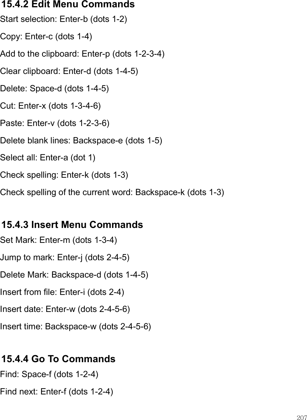    207 15.4.2 Edit Menu Commands Start selection: Enter-b (dots 1-2) Copy: Enter-c (dots 1-4)  Add to the clipboard: Enter-p (dots 1-2-3-4) Clear clipboard: Enter-d (dots 1-4-5) Delete: Space-d (dots 1-4-5)  Cut: Enter-x (dots 1-3-4-6)  Paste: Enter-v (dots 1-2-3-6) Delete blank lines: Backspace-e (dots 1-5) Select all: Enter-a (dot 1) Check spelling: Enter-k (dots 1-3) Check spelling of the current word: Backspace-k (dots 1-3)  15.4.3 Insert Menu Commands Set Mark: Enter-m (dots 1-3-4)  Jump to mark: Enter-j (dots 2-4-5) Delete Mark: Backspace-d (dots 1-4-5) Insert from file: Enter-i (dots 2-4) Insert date: Enter-w (dots 2-4-5-6) Insert time: Backspace-w (dots 2-4-5-6)  15.4.4 Go To Commands Find: Space-f (dots 1-2-4)  Find next: Enter-f (dots 1-2-4) 