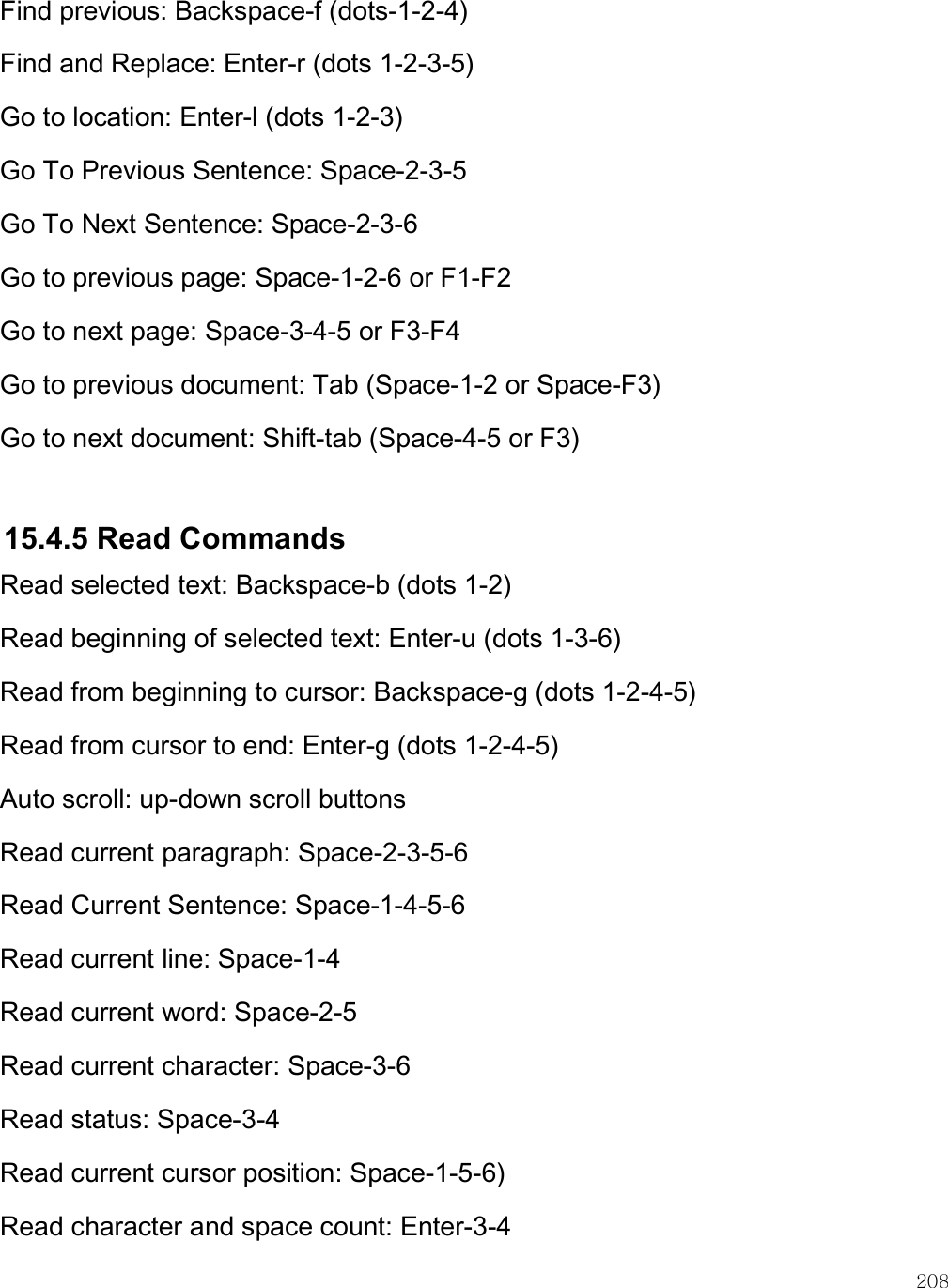    208 Find previous: Backspace-f (dots-1-2-4) Find and Replace: Enter-r (dots 1-2-3-5)  Go to location: Enter-l (dots 1-2-3) Go To Previous Sentence: Space-2-3-5 Go To Next Sentence: Space-2-3-6 Go to previous page: Space-1-2-6 or F1-F2 Go to next page: Space-3-4-5 or F3-F4 Go to previous document: Tab (Space-1-2 or Space-F3) Go to next document: Shift-tab (Space-4-5 or F3)   15.4.5 Read Commands Read selected text: Backspace-b (dots 1-2)  Read beginning of selected text: Enter-u (dots 1-3-6) Read from beginning to cursor: Backspace-g (dots 1-2-4-5) Read from cursor to end: Enter-g (dots 1-2-4-5) Auto scroll: up-down scroll buttons Read current paragraph: Space-2-3-5-6 Read Current Sentence: Space-1-4-5-6 Read current line: Space-1-4 Read current word: Space-2-5 Read current character: Space-3-6 Read status: Space-3-4 Read current cursor position: Space-1-5-6) Read character and space count: Enter-3-4 