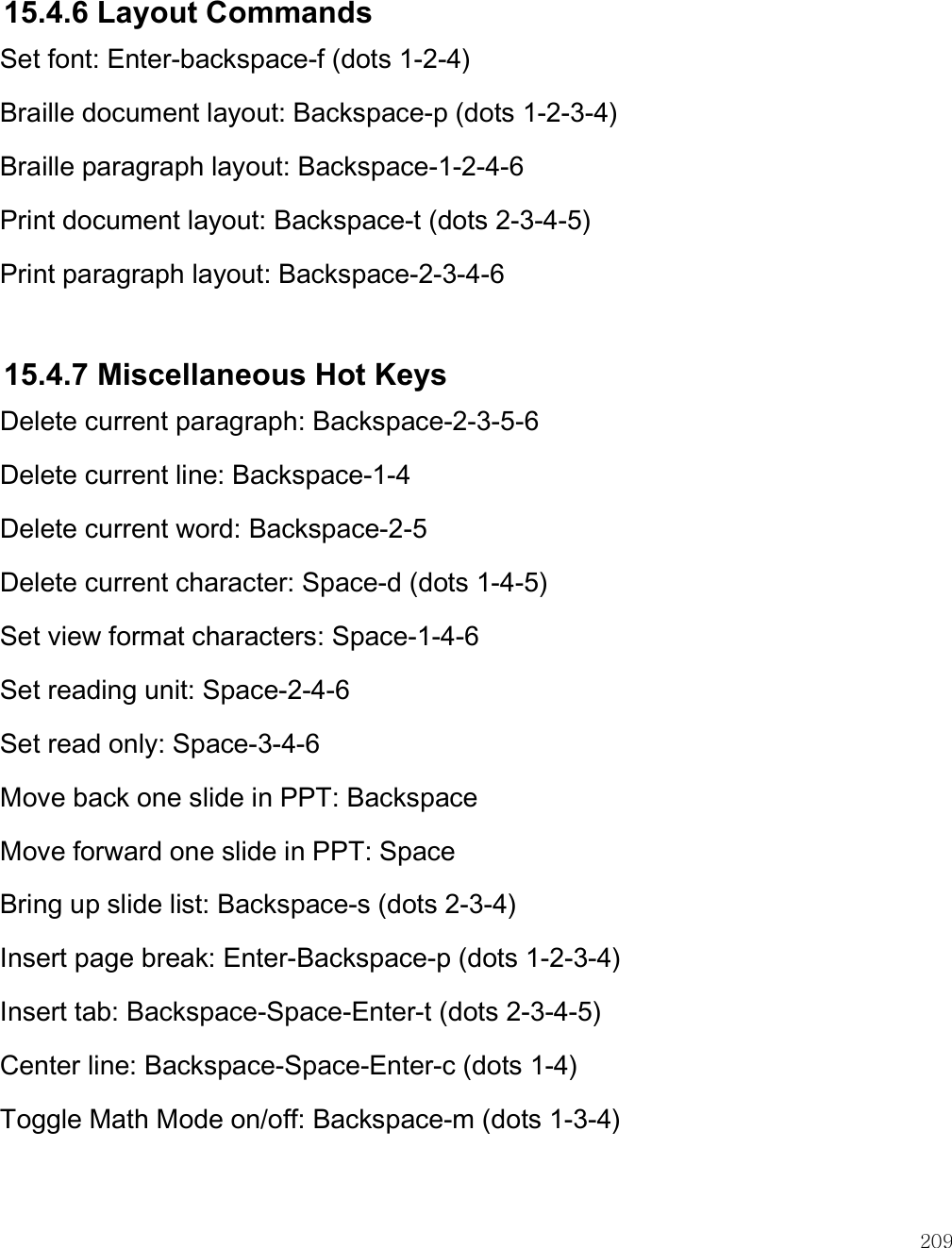    209  15.4.6 Layout Commands Set font: Enter-backspace-f (dots 1-2-4) Braille document layout: Backspace-p (dots 1-2-3-4) Braille paragraph layout: Backspace-1-2-4-6 Print document layout: Backspace-t (dots 2-3-4-5) Print paragraph layout: Backspace-2-3-4-6  15.4.7 Miscellaneous Hot Keys Delete current paragraph: Backspace-2-3-5-6 Delete current line: Backspace-1-4 Delete current word: Backspace-2-5 Delete current character: Space-d (dots 1-4-5) Set view format characters: Space-1-4-6 Set reading unit: Space-2-4-6 Set read only: Space-3-4-6 Move back one slide in PPT: Backspace Move forward one slide in PPT: Space Bring up slide list: Backspace-s (dots 2-3-4)  Insert page break: Enter-Backspace-p (dots 1-2-3-4) Insert tab: Backspace-Space-Enter-t (dots 2-3-4-5) Center line: Backspace-Space-Enter-c (dots 1-4) Toggle Math Mode on/off: Backspace-m (dots 1-3-4)   