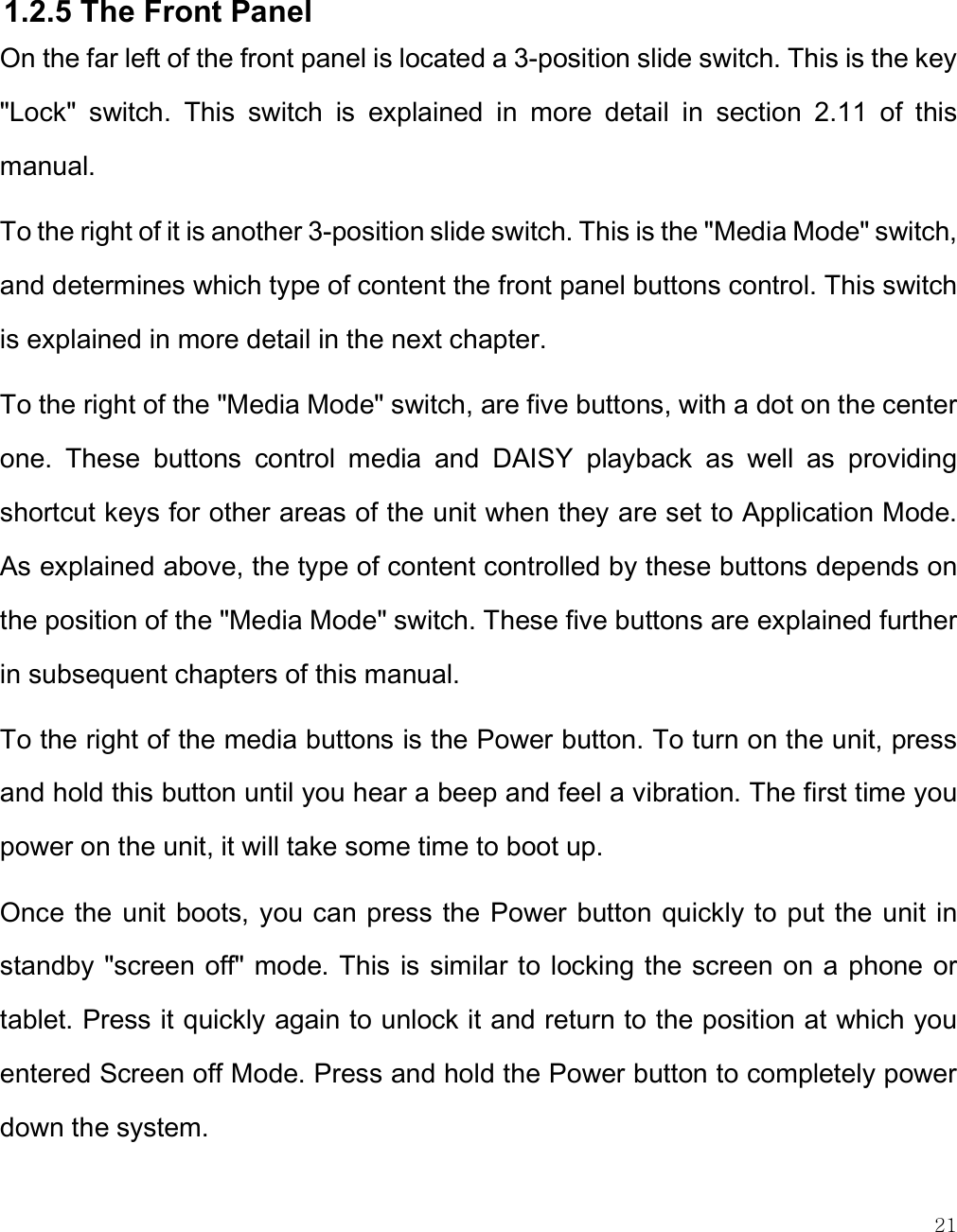    21  1.2.5 The Front Panel On the far left of the front panel is located a 3-position slide switch. This is the key &quot;Lock&quot;  switch.  This  switch  is  explained  in  more  detail  in  section  2.11  of  this manual. To the right of it is another 3-position slide switch. This is the &quot;Media Mode&quot; switch, and determines which type of content the front panel buttons control. This switch is explained in more detail in the next chapter. To the right of the &quot;Media Mode&quot; switch, are five buttons, with a dot on the center one.  These  buttons  control  media  and  DAISY  playback  as  well  as  providing shortcut keys for other areas of the unit when they are set to Application Mode. As explained above, the type of content controlled by these buttons depends on the position of the &quot;Media Mode&quot; switch. These five buttons are explained further in subsequent chapters of this manual. To the right of the media buttons is the Power button. To turn on the unit, press and hold this button until you hear a beep and feel a vibration. The first time you power on the unit, it will take some time to boot up.  Once the unit boots, you can press the Power button quickly to  put the unit in standby &quot;screen off&quot; mode. This is similar to locking the screen on a  phone or tablet. Press it quickly again to unlock it and return to the position at which you entered Screen off Mode. Press and hold the Power button to completely power down the system.  