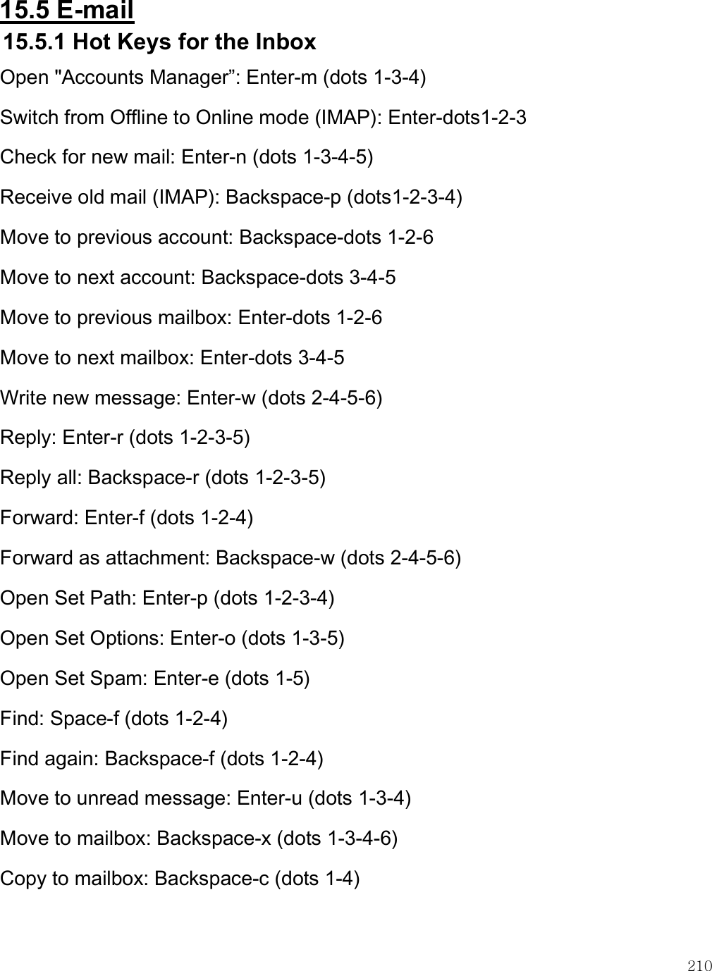    210 15.5 E-mail 15.5.1 Hot Keys for the Inbox Open &quot;Accounts Manager”: Enter-m (dots 1-3-4) Switch from Offline to Online mode (IMAP): Enter-dots1-2-3 Check for new mail: Enter-n (dots 1-3-4-5) Receive old mail (IMAP): Backspace-p (dots1-2-3-4) Move to previous account: Backspace-dots 1-2-6 Move to next account: Backspace-dots 3-4-5 Move to previous mailbox: Enter-dots 1-2-6 Move to next mailbox: Enter-dots 3-4-5 Write new message: Enter-w (dots 2-4-5-6) Reply: Enter-r (dots 1-2-3-5) Reply all: Backspace-r (dots 1-2-3-5) Forward: Enter-f (dots 1-2-4) Forward as attachment: Backspace-w (dots 2-4-5-6) Open Set Path: Enter-p (dots 1-2-3-4) Open Set Options: Enter-o (dots 1-3-5) Open Set Spam: Enter-e (dots 1-5) Find: Space-f (dots 1-2-4) Find again: Backspace-f (dots 1-2-4) Move to unread message: Enter-u (dots 1-3-4) Move to mailbox: Backspace-x (dots 1-3-4-6) Copy to mailbox: Backspace-c (dots 1-4) 