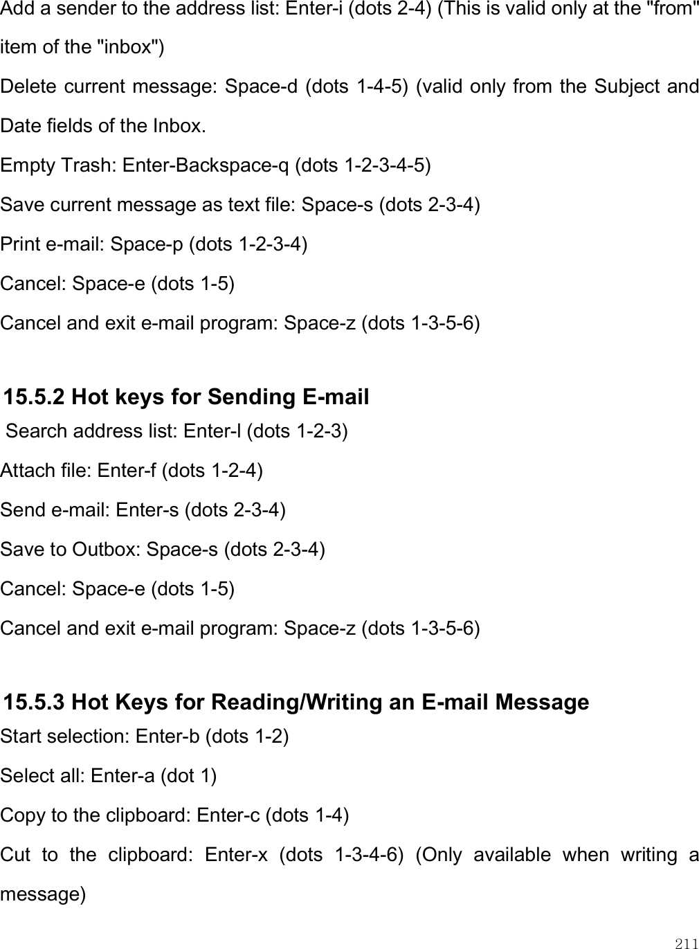    211 Add a sender to the address list: Enter-i (dots 2-4) (This is valid only at the &quot;from&quot; item of the &quot;inbox&quot;) Delete current message: Space-d (dots 1-4-5) (valid only from the Subject and Date fields of the Inbox. Empty Trash: Enter-Backspace-q (dots 1-2-3-4-5) Save current message as text file: Space-s (dots 2-3-4) Print e-mail: Space-p (dots 1-2-3-4) Cancel: Space-e (dots 1-5) Cancel and exit e-mail program: Space-z (dots 1-3-5-6)  15.5.2 Hot keys for Sending E-mail  Search address list: Enter-l (dots 1-2-3) Attach file: Enter-f (dots 1-2-4) Send e-mail: Enter-s (dots 2-3-4) Save to Outbox: Space-s (dots 2-3-4) Cancel: Space-e (dots 1-5) Cancel and exit e-mail program: Space-z (dots 1-3-5-6)  15.5.3 Hot Keys for Reading/Writing an E-mail Message Start selection: Enter-b (dots 1-2) Select all: Enter-a (dot 1) Copy to the clipboard: Enter-c (dots 1-4) Cut  to  the  clipboard:  Enter-x  (dots  1-3-4-6)  (Only  available  when  writing  a message) 