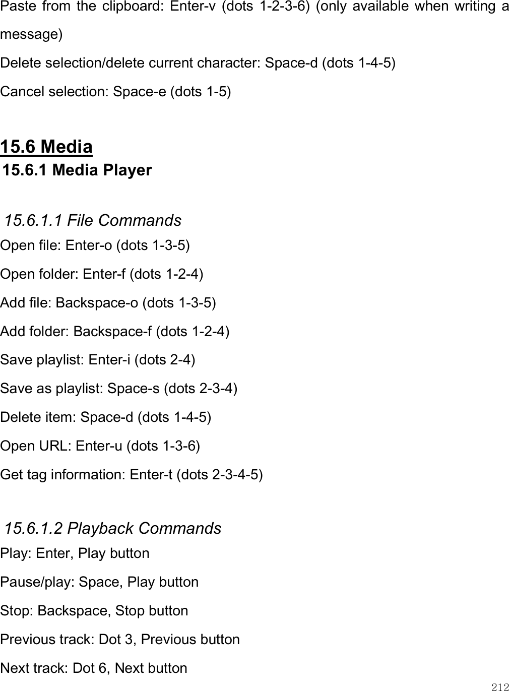    212 Paste from  the  clipboard: Enter-v  (dots 1-2-3-6)  (only available  when writing  a message) Delete selection/delete current character: Space-d (dots 1-4-5)  Cancel selection: Space-e (dots 1-5)  15.6 Media  15.6.1 Media Player  15.6.1.1 File Commands Open file: Enter-o (dots 1-3-5) Open folder: Enter-f (dots 1-2-4) Add file: Backspace-o (dots 1-3-5) Add folder: Backspace-f (dots 1-2-4) Save playlist: Enter-i (dots 2-4) Save as playlist: Space-s (dots 2-3-4) Delete item: Space-d (dots 1-4-5) Open URL: Enter-u (dots 1-3-6) Get tag information: Enter-t (dots 2-3-4-5)  15.6.1.2 Playback Commands Play: Enter, Play button Pause/play: Space, Play button Stop: Backspace, Stop button Previous track: Dot 3, Previous button Next track: Dot 6, Next button 