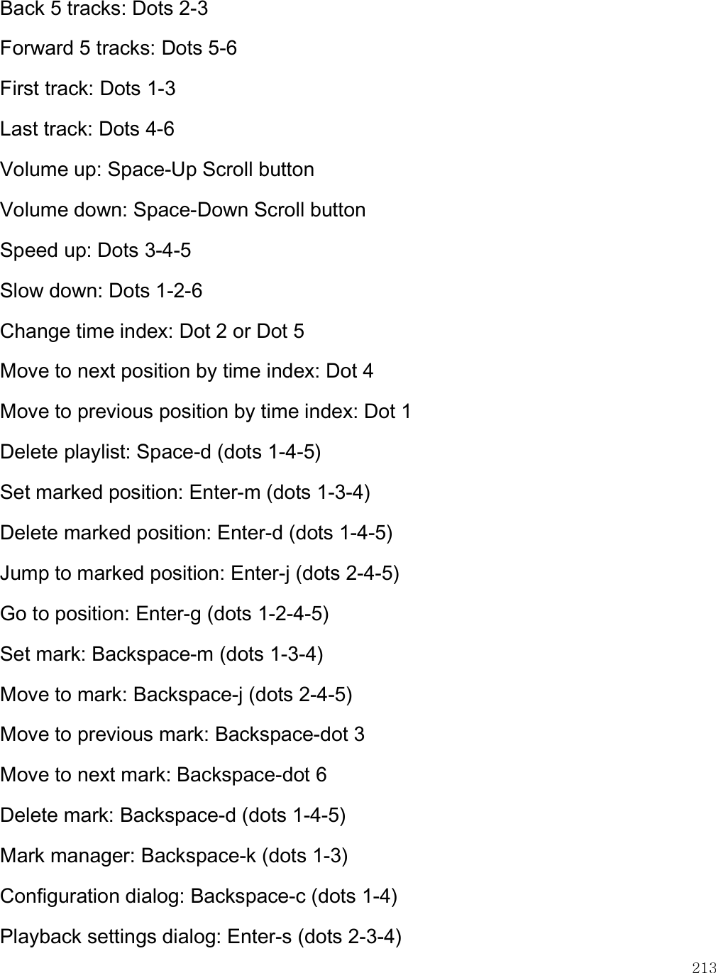    213 Back 5 tracks: Dots 2-3 Forward 5 tracks: Dots 5-6 First track: Dots 1-3 Last track: Dots 4-6 Volume up: Space-Up Scroll button Volume down: Space-Down Scroll button Speed up: Dots 3-4-5 Slow down: Dots 1-2-6 Change time index: Dot 2 or Dot 5 Move to next position by time index: Dot 4 Move to previous position by time index: Dot 1 Delete playlist: Space-d (dots 1-4-5) Set marked position: Enter-m (dots 1-3-4) Delete marked position: Enter-d (dots 1-4-5) Jump to marked position: Enter-j (dots 2-4-5) Go to position: Enter-g (dots 1-2-4-5) Set mark: Backspace-m (dots 1-3-4) Move to mark: Backspace-j (dots 2-4-5) Move to previous mark: Backspace-dot 3 Move to next mark: Backspace-dot 6 Delete mark: Backspace-d (dots 1-4-5) Mark manager: Backspace-k (dots 1-3) Configuration dialog: Backspace-c (dots 1-4) Playback settings dialog: Enter-s (dots 2-3-4) 