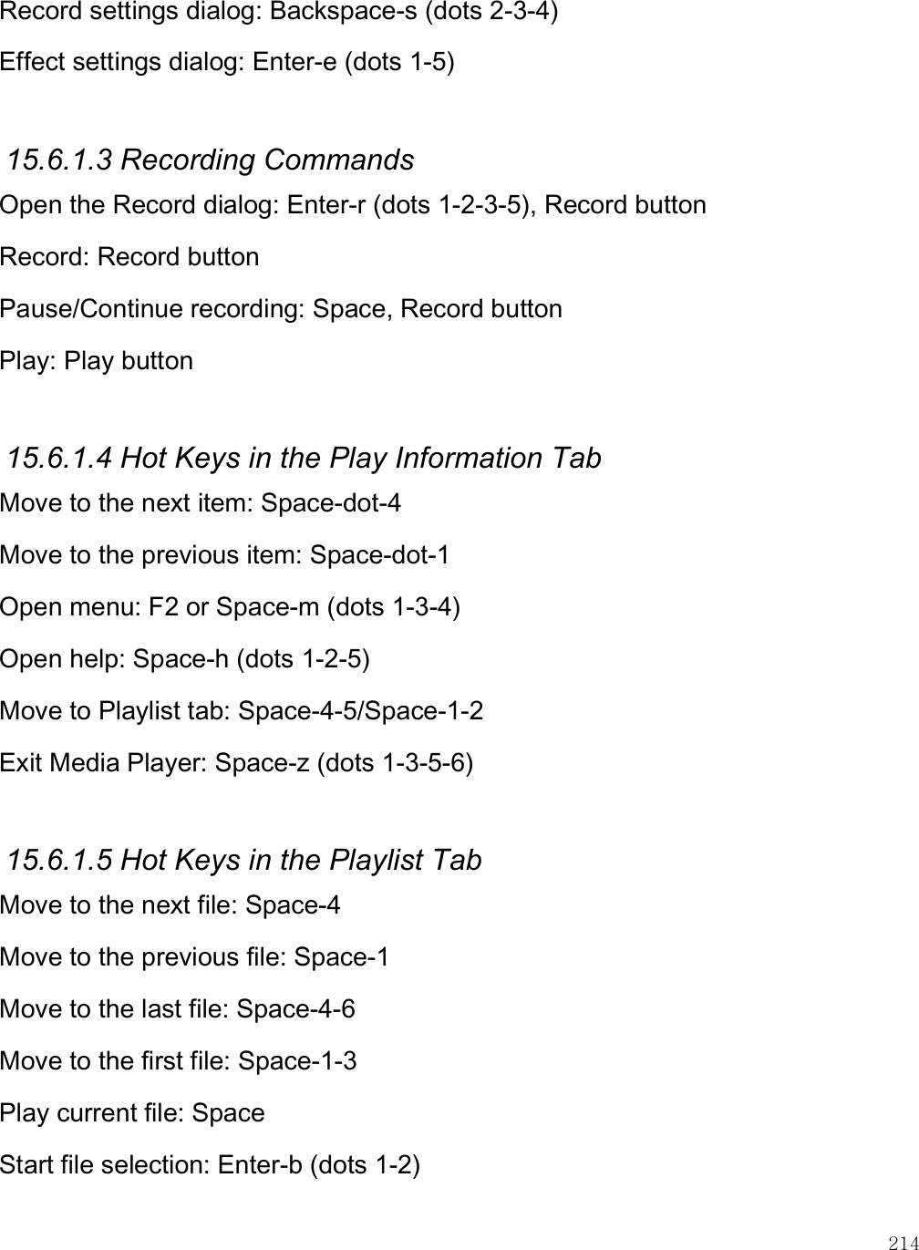    214 Record settings dialog: Backspace-s (dots 2-3-4) Effect settings dialog: Enter-e (dots 1-5)  15.6.1.3 Recording Commands Open the Record dialog: Enter-r (dots 1-2-3-5), Record button Record: Record button Pause/Continue recording: Space, Record button Play: Play button  15.6.1.4 Hot Keys in the Play Information Tab Move to the next item: Space-dot-4 Move to the previous item: Space-dot-1 Open menu: F2 or Space-m (dots 1-3-4) Open help: Space-h (dots 1-2-5) Move to Playlist tab: Space-4-5/Space-1-2 Exit Media Player: Space-z (dots 1-3-5-6)  15.6.1.5 Hot Keys in the Playlist Tab Move to the next file: Space-4 Move to the previous file: Space-1 Move to the last file: Space-4-6 Move to the first file: Space-1-3 Play current file: Space Start file selection: Enter-b (dots 1-2) 