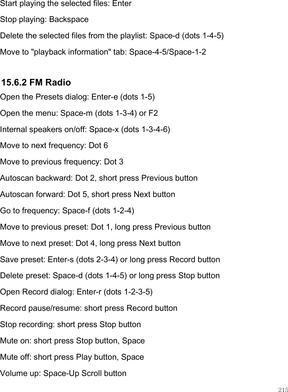    215 Start playing the selected files: Enter Stop playing: Backspace Delete the selected files from the playlist: Space-d (dots 1-4-5) Move to &quot;playback information&quot; tab: Space-4-5/Space-1-2  15.6.2 FM Radio Open the Presets dialog: Enter-e (dots 1-5) Open the menu: Space-m (dots 1-3-4) or F2 Internal speakers on/off: Space-x (dots 1-3-4-6)  Move to next frequency: Dot 6 Move to previous frequency: Dot 3 Autoscan backward: Dot 2, short press Previous button Autoscan forward: Dot 5, short press Next button  Go to frequency: Space-f (dots 1-2-4) Move to previous preset: Dot 1, long press Previous button  Move to next preset: Dot 4, long press Next button Save preset: Enter-s (dots 2-3-4) or long press Record button Delete preset: Space-d (dots 1-4-5) or long press Stop button Open Record dialog: Enter-r (dots 1-2-3-5) Record pause/resume: short press Record button Stop recording: short press Stop button Mute on: short press Stop button, Space Mute off: short press Play button, Space Volume up: Space-Up Scroll button 