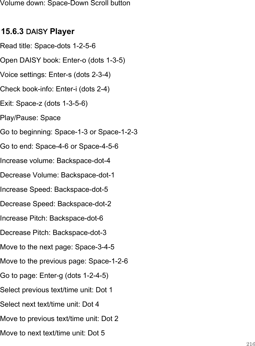    216 Volume down: Space-Down Scroll button  15.6.3 DAISY Player Read title: Space-dots 1-2-5-6 Open DAISY book: Enter-o (dots 1-3-5) Voice settings: Enter-s (dots 2-3-4) Check book-info: Enter-i (dots 2-4) Exit: Space-z (dots 1-3-5-6) Play/Pause: Space Go to beginning: Space-1-3 or Space-1-2-3 Go to end: Space-4-6 or Space-4-5-6 Increase volume: Backspace-dot-4 Decrease Volume: Backspace-dot-1 Increase Speed: Backspace-dot-5 Decrease Speed: Backspace-dot-2 Increase Pitch: Backspace-dot-6 Decrease Pitch: Backspace-dot-3 Move to the next page: Space-3-4-5 Move to the previous page: Space-1-2-6 Go to page: Enter-g (dots 1-2-4-5) Select previous text/time unit: Dot 1 Select next text/time unit: Dot 4 Move to previous text/time unit: Dot 2 Move to next text/time unit: Dot 5 