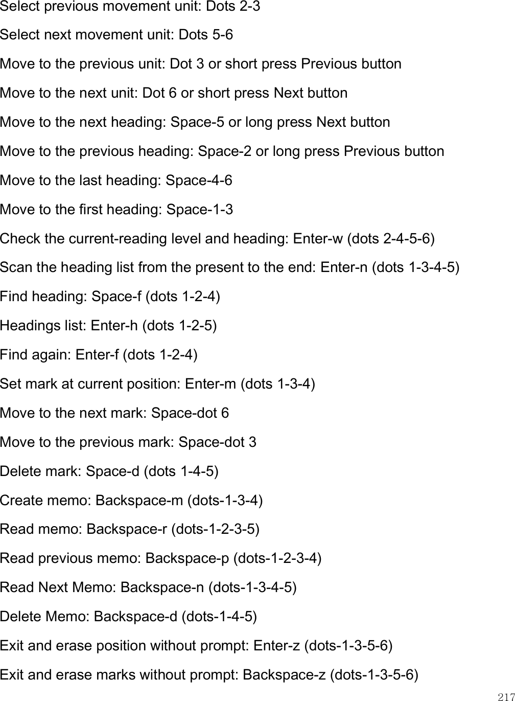    217 Select previous movement unit: Dots 2-3 Select next movement unit: Dots 5-6 Move to the previous unit: Dot 3 or short press Previous button Move to the next unit: Dot 6 or short press Next button Move to the next heading: Space-5 or long press Next button Move to the previous heading: Space-2 or long press Previous button Move to the last heading: Space-4-6 Move to the first heading: Space-1-3 Check the current-reading level and heading: Enter-w (dots 2-4-5-6) Scan the heading list from the present to the end: Enter-n (dots 1-3-4-5) Find heading: Space-f (dots 1-2-4) Headings list: Enter-h (dots 1-2-5) Find again: Enter-f (dots 1-2-4) Set mark at current position: Enter-m (dots 1-3-4) Move to the next mark: Space-dot 6 Move to the previous mark: Space-dot 3 Delete mark: Space-d (dots 1-4-5) Create memo: Backspace-m (dots-1-3-4) Read memo: Backspace-r (dots-1-2-3-5) Read previous memo: Backspace-p (dots-1-2-3-4) Read Next Memo: Backspace-n (dots-1-3-4-5) Delete Memo: Backspace-d (dots-1-4-5) Exit and erase position without prompt: Enter-z (dots-1-3-5-6) Exit and erase marks without prompt: Backspace-z (dots-1-3-5-6) 