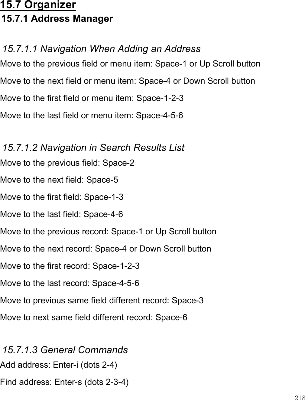    218  15.7 Organizer 15.7.1 Address Manager  15.7.1.1 Navigation When Adding an Address Move to the previous field or menu item: Space-1 or Up Scroll button Move to the next field or menu item: Space-4 or Down Scroll button Move to the first field or menu item: Space-1-2-3 Move to the last field or menu item: Space-4-5-6  15.7.1.2 Navigation in Search Results List Move to the previous field: Space-2 Move to the next field: Space-5  Move to the first field: Space-1-3 Move to the last field: Space-4-6 Move to the previous record: Space-1 or Up Scroll button Move to the next record: Space-4 or Down Scroll button Move to the first record: Space-1-2-3 Move to the last record: Space-4-5-6 Move to previous same field different record: Space-3 Move to next same field different record: Space-6  15.7.1.3 General Commands Add address: Enter-i (dots 2-4) Find address: Enter-s (dots 2-3-4) 