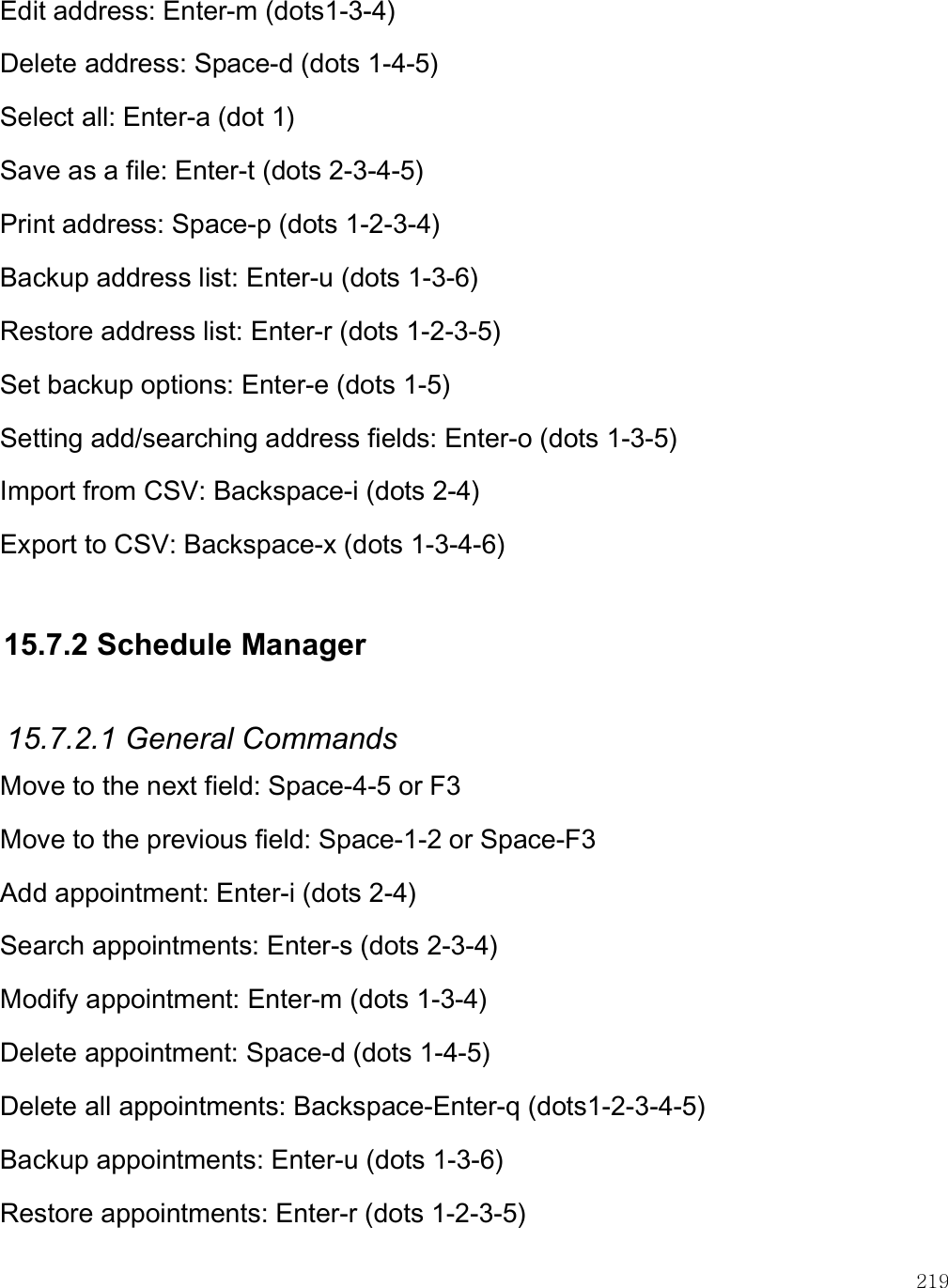    219 Edit address: Enter-m (dots1-3-4) Delete address: Space-d (dots 1-4-5) Select all: Enter-a (dot 1) Save as a file: Enter-t (dots 2-3-4-5) Print address: Space-p (dots 1-2-3-4) Backup address list: Enter-u (dots 1-3-6) Restore address list: Enter-r (dots 1-2-3-5) Set backup options: Enter-e (dots 1-5) Setting add/searching address fields: Enter-o (dots 1-3-5) Import from CSV: Backspace-i (dots 2-4) Export to CSV: Backspace-x (dots 1-3-4-6)  15.7.2 Schedule Manager  15.7.2.1 General Commands Move to the next field: Space-4-5 or F3 Move to the previous field: Space-1-2 or Space-F3 Add appointment: Enter-i (dots 2-4) Search appointments: Enter-s (dots 2-3-4) Modify appointment: Enter-m (dots 1-3-4) Delete appointment: Space-d (dots 1-4-5) Delete all appointments: Backspace-Enter-q (dots1-2-3-4-5) Backup appointments: Enter-u (dots 1-3-6) Restore appointments: Enter-r (dots 1-2-3-5) 
